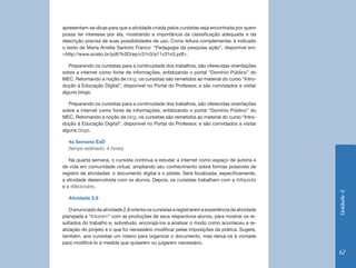 apresentam-se dicas para que a atividade criada pelos cursistas seja encontrada por quem
possa ter interesse por ela, mostrando a importância da classificação adequada e da
descrição precisa de suas possibilidades de uso. Como leitura complementar, é indicado
o texto de Maria Amélia Santoro Franco: “Pedagogia da pesquisa ação”, disponível em:
<http://www.scielo.br/pdf/%0D/ep/v31n3/a11v31n3.pdf>.

   Preparando os cursistas para a continuidade dos trabalhos, são oferecidas orientações
sobre a internet como fonte de informações, enfatizando o portal “Domínio Público” do
MEC. Retomando a noção de blog, os cursistas são remetidos ao material do curso “Intro-
dução à Educação Digital”, disponível no Portal do Professor, e são convidados a visitar
alguns blogs.

   Preparando os cursistas para a continuidade dos trabalhos, são oferecidas orientações
sobre a internet como fonte de informações, enfatizando o portal “Domínio Público” do
MEC. Retomando a noção de blog, os cursistas são remetidos ao material do curso “Intro-
dução à Educação Digital”, disponível no Portal do Professor, e são convidados a visitar
alguns blogs.

   4a Semana EaD
   (tempo estimado: 4 horas)

   Na quarta semana, o cursista continua a estudar a internet como espaço de autoria e
de vida em comunidade virtual, ampliando seu conhecimento sobre formas possíveis de
registro de atividades: o documento digital e o pôster. Será focalizada, especificamente,
a atividade desenvolvida com os alunos. Depois, os cursistas trabalham com a Wikipédia
e o Wikcionário.




                                                                                                 Unidade 2
   Atividade 2.8

    O enunciado da atividade 2.8 orienta os cursistas a registrarem a experiência da atividade
planejada e “linkarem” com as produções de seus respectivos alunos, para mostrar os re-
sultados do trabalho e, sobretudo, encorajá-los a analisar o modo como aconteceu a re-
alização do projeto e o que foi necessário modificar pelas imposições da prática. Sugere,
também, aos cursistas um roteiro para organizar o documento, mas deixa-os à vontade
para modificá-lo à medida que quiserem ou julgarem necessário.

                                                                                                 67
 