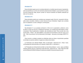 Atividade 2.9

                                       Essa atividade sugere que os cursistas elaborem um pôster para dar apoio à apresenta-
                                    ção da experiência, no início do momento presencial da Unidade 2, que ocorrerá no quinto
                                    encontro presencial. Nele, devem constar um resumo ilustrado do trabalho realizado por
                                    eles com os alunos.

                                      Atividade 2.10

                                      Essa atividade propõe aos cursistas que naveguem pela Wikipédia, buscando informa-
                                    ções sobre conceitos, história e outros temas de seus interesses. Sugere aos cursistas
                                    que se cadastrem no site e ofereçam contribuições.

                                      Atividade 2.11

                                        Na atividade 2.11, os cursistas conhecem o Wikicionário e aprendem a utilizá-lo, como
                                    foi feito no caso da Wikipédia. Analisando exemplos, os cursistas são estimulados a expe-
                                    rimentarem. Para fundamentar o trabalho, são remetidos ao texto “Num mundo wiki, uma
                                    escola idem - Parte I”, de Jaime Balbino, que pode ser encontrado no CD do curso ou no
                                    site: http://www.dicas-l.com.br/educacao_tecnologia/ educacao_tecnologia_20070115.
                                    php.
Ensinando e aprendendo com as TIC




                                      Para concluir a unidade, propõem-se reflexões sobre as várias e importantes questões
                                    envolvidas na autoria coletiva e sugere-se a leitura dos textos:

                                      a) “Entrevista com Stewart Mader: Wiki na educação”, disponível em: <http:// www.
                                    contosdaescola.net/entrevista-com-stewart-mader-wiki-in- education/>;

                                       b) “Produção do conhecimento em EaD: um elo entre professor – curso – aluno, de Maria
                                    Carolina Santos Souza e Terezinha Froés Burnham, disponível em: <http://200.20.54.60/
                                    proinfo/Material%20de%20Apoio/Coletania/unidade2/mariacarolinasantos.pdf>




    68
 