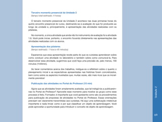 Terceiro momento presencial da Unidade 2
  (tempo total estimado: 4 horas)

   O terceiro momento presencial da Unidade 2 acontece nas duas primeiras horas do
quinto encontro presencial do curso, destinando-se à avaliação do que foi produzido ao
longo da unidade e, principalmente, à apresentação das atividades realizadas com os
pôsteres.

   No momento, a única atividade que ainda não foi instrumento de avaliação foi a atividade
1.6. Você pode iniciar, portanto, o encontro focando diretamente nas apresentações das
atividades realizadas com os alunos.

  Apresentação dos pôsteres
  (tempo estimado: 1 hora e 45 minutos)

  Esperamos que essa apresentação revele parte do que os cursistas aprenderam sobre
como conduzir uma atividade no laboratório e também sobre como comunicá-la. Para
desenvolver essa atividade, sugerimos que você faça uma previsão de, pelo menos, 100
minutos (1h40min).

   Ao tecer comentários acerca dos trabalhos, instigue-os a refletirem sobre o quanto o
planejamento inicial e as expectativas apresentadas nas histórias foram concretizados,
bem como sobre os aspectos inusitados que, muitas vezes, são mais ricos que os inicial-
mente previstos!

  Publicação das atividades no Portal do Professor (15 min)




                                                                                              Unidade 2
   Agora que as atividades foram amplamente avaliadas, que tal instigá-los a publicarem-
nas no Portal do Professor? Aproveite esse momento para mostrar ao grupo como esse
processo é feito. Formador, é importante que você apresente como são os procedimentos
para publicação de propostas de atividades no Portal do Professor. Essas orientações
precisam ser claramente transmitidas aos cursistas. Há aqui uma sofisticação intelectual
importante e nada trivial: como e por que classificar um objeto de aprendizagem. Você
pode aproveitar a oportunidade para introduzir o conceito de objeto de aprendizagem.


                                                                                              69
 