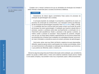 Dinâmica                                Cuidado com o tempo! Lembre-se de que as atividades de introdução da Unidade 3
                                    Veja outras dinâmicas na terceira    serão intensas e essenciais para o sucesso da semana a distância.
                                    parte deste guia.
                                                                                FORMADOR
                                                                                  Gostaríamos de deixar alguns comentários finais acerca do processo de
                                                                                avaliação da aprendizagem dos cursistas.

                                                                                    O principal propósito da avaliação é acompanhar a experiência do aluno no
                                                                                processo de construção do conhecimento, com indicação contínua da efetivida-
                                                                                de das situações de aprendizagem propostas. Para Vasconcellos (1998, p. 58-59),
                                                                                “[...] a avaliação deve ser contínua para que possa cumprir sua função de auxílio
                                                                                ao processo de ensino-aprendizagem. A avaliação que importa é aquela feita no
                                                                                processo, quando o professor pode estar acompanhando a construção do co-
                                                                                nhecimento pelo [acadêmico]. Avaliar o processo e não apenas o produto, ou
                                                                                melhor, avaliar o produto no processo”. Esse propósito foi, portanto, atingido,
                                                                                uma vez que, ao longo desta unidade e especialmente nos encontros presenciais,
                                                                                as produções dos cursistas foram avaliadas com estratégias diversas, promoven-
                                                                                do maior criticidade e consciência acerca do próprio processo de aprendizagem.

                                                                                    Você pode, ainda, rever seu Diário de Bordo e registros de suas observações,
                                                                                reflexões, aspectos gerais sobre a participação dos cursitas nas atividades, sobre
Ensinando e aprendendo com as TIC




                                                                                os ncaminhamentos e dificuldades na realização das atividades (o que funcionou,
                                                                                o que poderia ser diferente), sobre o material, etc.


                                                                           Deixamos algumas perguntas para finalizar esta seção sobre avaliação, que, acreditamos,
                                                                        podem nos ajudar a refletir sobre o modo como estamos avaliando nossos alunos. Avaliar
                                                                        é uma tarefa complexa, mas também muito rica e importante; assim, reflita sinceramente:




     70
 