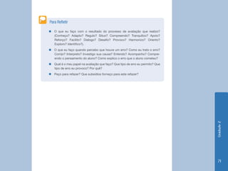 Para Refletir

„„O que eu faço com o resultado do processo de avaliação que realizo?
  (Conheço? Adapto? Regulo? Situo? Compreendo? Tranquilizo? Apoio?
  Reforço? Facilito? Dialogo? Desafio? Provoco? Harmonizo? Oriento?
  Exploro? Identifico?).
„„O que eu faço quando percebo que houve um erro? Como eu trato o erro?
  Corrijo? Interpreto? Investigo sua causa? Entendo? Acompanho? Compre-
  endo o pensamento do aluno? Como explico o erro que o aluno cometeu?
„„Qual é o meu papel na avaliação que faço? Que tipo de erro eu permito? Que
  tipo de erro eu provoco? Por quê?
„„Peço para refazer? Que subsídios forneço para este refazer?




                                                                               Unidade 2
                                                                                71
 