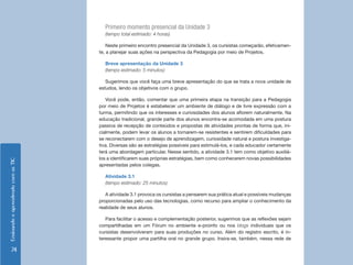Primeiro momento presencial da Unidade 3
                                      (tempo total estimado: 4 horas)

                                        Neste primeiro encontro presencial da Unidade 3, os cursistas começarão, efetivamen-
                                    te, a planejar suas ações na perspectiva da Pedagogia por meio de Projetos.

                                      Breve apresentação da Unidade 3
                                      (tempo estimado: 5 minutos)

                                       Sugerimos que você faça uma breve apresentação do que se trata a nova unidade de
                                    estudos, lendo os objetivos com o grupo.

                                       Você pode, então, comentar que uma primeira etapa na transição para a Pedagogia
                                    por meio de Projetos é estabelecer um ambiente de diálogo e de livre expressão com a
                                    turma, permitindo que os interesses e curiosidades dos alunos aflorem naturalmente. Na
                                    educação tradicional, grande parte dos alunos encontra-se acomodada em uma postura
                                    passiva de recepção de conteúdos e propostas de atividades prontas de forma que, ini-
                                    cialmente, podem levar os alunos a tornarem-se resistentes e sentirem dificuldades para
                                    se reconectarem com o desejo de aprendizagem, curiosidade natural e postura investiga-
                                    tiva. Diversas são as estratégias possíveis para estimulá-los, e cada educador certamente
                                    terá uma abordagem particular. Nesse sentido, a atividade 3.1 tem como objetivo auxiliá-
                                    los a identificarem suas próprias estratégias, bem como conhecerem novas possibilidades
Ensinando e aprendendo com as TIC




                                    apresentadas pelos colegas.

                                      Atividade 3.1
                                      (tempo estimado: 25 minutos)

                                       A atividade 3.1 provoca os cursistas a pensarem sua prática atual e possíveis mudanças
                                    proporcionadas pelo uso das tecnologias, como recurso para ampliar o conhecimento da
                                    realidade de seus alunos.

                                       Para facilitar o acesso e complementação posterior, sugerimos que as reflexões sejam
                                    compartilhadas em um Fórum no ambiente e-proinfo ou nos blogs individuais que os
                                    cursistas desenvolveram para suas produções no curso. Além do registro escrito, é in-
                                    teressante propor uma partilha oral no grande grupo. Insira-se, também, nessa rede de

       74
 