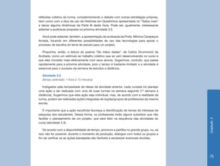 reflexões coletiva da turma, complementando o debate com outras estratégias próprias,
bem como com a dica de uso de Histórias em Quadrinhos apresentada no “Saiba mais”
e talvez alguma dinâmicas da Parte III deste Guia. Pode ser, igualmente, interessante
adiantar a audioaula proposta na próxima atividade 3.2.

   Você pode adiantar, também, a apresentação da audioaula da Profa. Mônica Carapeços
Arriada, focando em diferentes possibilidades de uso das tecnologias para apoiar o
processo de escolha do tema de estudo para um projeto.

   Proponha, então, a leitura do poema “De mãos dadas”, de Carlos Drummond de
Andrade, como um estímulo ao trabalho coletivo que se vem desenvolvendo no curso e
que eles iniciarão mais efetivamente com seus alunos. Sugerimos, contudo, que passe
rapidamente para a próxima atividade, pois o tempo é bastante limitado e a atividade é
essencial para o sucesso da semana de estudos a distância.

  Atividade 3.2
  (tempo estimado: 1 hora e 15 minutos)

   Instigados pela tempestade de ideias da atividade anterior, cada cursista irá planejar
uma ação a ser realizada com uma de suas turmas na semana seguinte (1ª semana a
distância). Sugerimos que esta ação seja individual, mas, de acordo com a realidade da
turma, podem ser realizadas ações integradas de duplas/grupos de professores da mesma
escola.

   É importante que a ação escolhida favoreça a identificação de temas de interesse de
pesquisa dos estudantes. Dessa forma, os professores terão alguns subsídios que irão
facilitar o planejamento de um projeto, que será feito na sequência das atividades do




                                                                                            Unidade 3
curso (atividade 3.3).

   De acordo com a disponibilidade de tempo, promova a partilha no grande grupo, ou, se
isso não for possível, durante o momento de produção, dialogue com todos os grupos a
fim de verificar se as ações planejadas são factíveis e esclarecer eventuais dúvidas.




                                                                                            75
 
