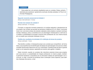 FORMADOR
         Esta poderá ser uma semana desafiadora para os cursistas. Esteja, portanto,
      atento(a) para esclarecer rapidamente eventuais dúvidas postadas no Fórum de
      Dúvidas Pedagógicas.


  Segundo momento presencial da Unidade 3
  (tempo total estimado: 4 horas)

  Revisão dos estudos da unidade 3
  (tempo estimado: 15 minutos)

    Formador, no segundo momento presencial, os cursistas realizarão o planejamento de
um projeto a ser iniciado nas escolas nas semanas a distância (2,3 e 4). Assim, você pode
iniciar com uma breve síntese dos estudos realizados sobre projetos e esclarer eventuais
dúvidas. Destaque, ainda, os benefícios de uma abordagem interdisciplinar e estimule-os
a analisar a possibilidade de atuação conjunta entre professores de uma mesma escola
em um projeto que contemple interesses comuns.

  Partilha dos resultados da atividade 3.2 e definição de temas de projetos
  (tempo estimado: 1 hora)

   Para facilitar a análise, é interessante propor aos cursistas que compartilhem, de forma
breve, suas experiências de identificação de desejos de aprendizagem dos alunos (o relato
completo deverá estar disponível nos blogs individuais). A partilha pode ser feita no grande
grupo ou em pequenos grupos, separados por escola, para agilizar o trabalho.




                                                                                               Unidade 3
   Neste momento, quando os cursistas irão vislumbrar possíveis temas para projetos
com seus alunos e a possibilidade de integrar professores no mesmo projeto, também
é pertinente esclarecer a importância de se articularem desejos de aprendizagem com o
currículo, ou seja, a escolha de temáticas deve contemplar outros aspectos, para além
dos interesses dos alunos, a citar:




                                                                                               77
 