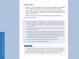 Orientação didática:

                                    1. Relembrar os recursos estudados até o momento que poderão ser empregados
                                       para a realização de pesquisas, coleta e registro de informações do projeto.
                                    2. Ouvir também a audioaula em Podcast “Informática na etapa de pesquisa de um
                                       Projeto de Aprendizagem”, elaborada pela Profa. Mônica Carapeços Arriada, dis-
                                       ponível no CD do curso.
                                    3. Elaborar o plano de aula conforme roteiro disponível no Portal do Professor.
                                    Para isso, é preciso prever:


                                       „„Quais conhecimentos você espera que os alunos construam; o tempo de
                                         duração do Projeto – incluindo desde os conhecimentos mais conceituais,
                                         até os procedimentais e as atitudes na relação com o próprio conhecimento
                                         e com os outros.
                                       „„Os conhecimentos prévios que seus alunos possuem acerca da temática
                                         (certezas provisórias);
                                       „„Estratégias e recursos de aula. Neste item, você pode descrever os questio-
                                         namentos dos alunos que originaram a pesquisa (as chamadas “dúvidas tem-
                                         porárias”, no artigo estudado para a realização desta atividade), bem como
Ensinando e aprendendo com as TIC




                                         ações vislumbradas para o desenvolvimento do trabalho. Lembre-se de citar
                                         as tecnologias que serão empregadas e como serão utilizadas.
                                       „„Recursos complementares (outras referências, vídeos, blogs, etc).
                                       „„Forma de avaliação do progresso dos alunos.



                                        FORMADOR
                                          Justifique a importância de elaborar um plano de aula, de forma a orientar o
                                       desenvolvimento do projeto e a facilitar a futura partilha com outros professores,
                                       via Portal do Professor. Lembre-os de que, na Webquest, realizada na Unidade 1,
                                       eles já exploraram exemplos de planos de projetos, disponíveis no Portal.

     82
 