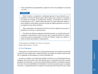 4. Para compartilhar seu planejamento, sugerimos incluir uma postagem no seu blog
     do curso.

       FORMADOR
         Neste momento, a proposta é a publicação apenas no blog, deixando a pu-
      blicação no Portal do Professor para a última etapa, após a síntese e a avaliação
      do projeto (na Unidade 4). Explique-lhes, também, a importância de cada um
      comprometer-se com o efetivo desenvolvimento do plano elaborado durante a
      fase a distância, fazer relatos contínuos da ação em desenvolvimento no fórum e/
      ou registrar em seu Diário de Bordo.

        Caso o laboratório não disponha de fones de ouvido, sugerimos que ouçam a
      audioaula em conjunto, no grande grupo.

         Com base nas ideias da audioaula e atividades prévias, os cursistas devem ser
      orientados a estruturarem o Plano de Aula, para o desenvolvimento do projeto,
      conforme estrutura apresentada no Portal do Professor. Sugira que utilizem o
      editor de textos para registrar o planejamento.


  Continuação do trabalho em casa e na escola
  (tempo total estimado: 12 horas)

  2ª, 3ª e 4ª Semanas

  Na segunda e na terceira semana, os cursistas deverão estar concentrados na execução




                                                                                            Unidade 3
do plano de aula voltado para o desenvolvimento de projetos de trabalho pelos alunos,
com a integração de tecnologias ao currículo (Atividade 3.4).

   No texto da unidade, os cursistas são alertados a abrirem-se a novas perspectivas tec-
nológicas, pois não se pode, hoje, olhar apenas para o computador nem para a internet
acessada via computador, uma vez que ela está presente também nos telefones celulares.
Com isso, há maior possibilidade de mobilidade e conexão de qualquer lugar e a qualquer
momento e, consequentemente, de expandir a escola para além da sala de aula, romper


                                                                                            83
 