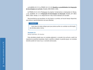 a) ALMEIDA, M. E. B. e PRADO, M. E. B. B. Desafios e possibilidades da integração
                                    de tecnologias ao currículo. Brasília: MEC/SEED, 2008.

                                       b) PRADO, M. E. B. B. Pedagogia de projetos: fundamentos e implicações In: Moran,
                                    J. M.; ALMEIDA, M. E. B. Integração de tecnologias na educação. Brasília, DF: MEC/
                                    SEED, 2005. Versão on-line disponível em: http://www.tvebrasil.com.br/salto

                                      Recomendamos que escolham um dos textos, ou ambos, se houver tempo disponível,
                                    para leitura e aprofundamento de suas reflexões.

                                          FORMADOR
                                             Você deve ler esses artigos para que possa auxiliar os cursistas na eliminação
                                          de dúvidas sobre o tema.


                                      Atividade 3.5
                                      (tempo estimado: 30 minutos)

                                       Esta atividade propõe que os cursistas elaborem o conceito de currículo a partir da
                                    resposta às questões propostas. Após a partilha e debate no grande grupo, os cursistas
                                    deverão postar em seus blogs o conceito estruturado.
Ensinando e aprendendo com as TIC




    86
 