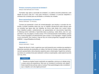 Primeiro momento presencial da Unidade 3
  (tempo total estimado de 4 horas)

   Formador, logo após a conclusão da Unidade 3, no sétimo encontro presencial, você
dispõe de pouco mais de 1 hora para introduzir a Unidade 4 e procurar despertar o
interesse dos cursistas para as atividades e a temática da unidade.

  Breve apresentação da Unidade 4
  (tempo estimado: 10 minutos)

   Comece por apresentar o texto de contextualização, que introduz o conceito de mul-
timídia e propõe questões sobre seu uso no trabalho escolar.Você pode reforçar para
os cursistas que agora eles vão trabalhar de forma mais direta com muitos meios.
Seus trabalhos podem, evidentemente, ser apresentados em documentos hipermídia.
A diferença entre multimídia e hipermídia está na presença, neste último, dos links que
permitem ir de uma página a muitas outras. A TV é intrinsecamente multimidiática, porque
inclui muitas linguagens simultaneamente para compor a sua linguagem: imagem parada
ou em movimento, som, textos e, hoje em dia, em muitos programas, linguagem de sinais
(LIBRAS – Língua Brasileira de Sinais).

  Atividade 4.1
  (tempo estimado: 1 hora)

   Depois de discutir o texto, sugerimos que você proponha aos cursistas que assistam a
diferentes exemplos de produções em vídeos. No Guia do Cursista, cada produção é bre-
vemente apresentada e são propostos aspectos para a observação. Sugerimos, portanto,
que deixe os cursistas livres para realizarem a leitura e explorações, cada dupla de acordo




                                                                                              Unidade 4
com seu ritmo.

       FORMADOR
         Quando as duplas tiverem explorado as sugestões, promova um debate entre
      o grupo acerca da experiência. Será que os cursistas já conheciam arte digital?
      Quais experiências prévias cada um possui? Que aprendizagens eles consideram
      que o trabalho com arte digital promove?

                                                                                              89
 