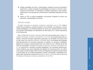 „„planejar estratégias de ensino e aprendizagem integrando recursos tecnológicos
    disponíveis e criando situações de aprendizagem que levem os alunos à cons-
    trução de conhecimento, à criatividade, ao trabalho colaborativo e que resultem,
    efetivamente, na construção dos conhecimentos e habilidades esperados em cada
    série;
  „„utilizar as TICs na prática pedagógica, promovendo situações de ensino que
    aprimorem a aprendizagem dos alunos.


  Perfil dos cursistas
   O Curso Tecnologias na Educação: ensinando e aprendendo com as TICs (100h) é
voltado para professores e gestores escolares, como diretores, vice-diretores e coorde-
nadores pedagógicos, dos sistemas públicos de ensino que, preferencialmente, tiveram
suas escolas contempladas com laboratórios de informática com o sistema operacional
Linux Educacional.

   Obs.: O Curso de Introdução à Educação Digital não é pré-requisito para o Curso Tec-
nologias na Educação: ensinando e aprendendo com as TICs. Os cursistas devem estar, no
entanto, cientes da evolução, logicamente organizada, nas atividades curriculares entre
os três cursos. No curso de Introdução à Educação Digital, as atividades são realizadas
predominantemente em encontros presenciais e focalizam um processo investigativo
pessoal dos cursistas, buscando desenvolver uma cultura de uso e reflexão acerca das
TICs. Na continuidade, o curso de Tecnologias na Educação: ensinando e aprendendo com
as TICs proporciona a evolução da prática pedagógica, com atividades predominante-




                                                                                          Guia do Formador
mente a distância, que visam à aplicação dos saberes com turmas de alunos. Já o último
curso amplia a fundamentação teórica acerca da Pedagogia de Projetos, proporcionando
a oportunidade de os cursistas esclarecerem dúvidas, curiosidades, inquietações insti-
gadas pelas experiências anteriores (Curso de Introdução à Educação Digital e Curso de
Tecnologias na Educação: ensinando e aprendendo com as TICs).




                                                                                              9
 