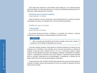 Caso haja tempo disponível, você também pode instigá-los a uma rápida pesquisa
                                    sobre arte digital. A turma pode estruturar um conjunto de referências próprias para com-
                                    plementar a lista explorada até o momento.

                                      Orientações para os estudos a distância
                                      (tempo estimado: 10 minutos)

                                       Antes de finalizar o encontro presencial, mostre rapidamente aos cursistas os estudos
                                    e atividades que devem ser realizados até o encontro presencial seguinte.


                                      Trabalho em casa e na escola
                                      1ª Semana EaD
                                      (tempo estimado: de 4 horas)

                                      Na primeira semana de estudo a distância, os cursistas vão conhecer e explorar
                                    ambientes que disponibilizam materiais digitais em diversos meios.

                                           FORMADOR
                                             Não se esqueça da importância de ler toda a unidade, mesmo que o estudo a
                                          distância vise ao trabalho independente do cursista.
Ensinando e aprendendo com as TIC




                                       O primeiro trabalho proposto, ainda ligado ao momento presencial, é a leitura de uma
                                    entrevista com o Professor Lucas Ciavatta, que se encontra reproduzida no material da
                                    unidade, na qual ele conta a história do Bloco do Passo e fala sobre criação e criação
                                    coletiva, contextualização das ações, aprendizagens múltiplas e interligadas de múltiplos
                                    sujeitos, e importância do estímulo para vencer desafios. A entrevista suscita reflexões
                                    para os cursistas, destacando-se as aprendizagens, competências e saberes que se
                                    podem desenvolver por meio da aprendizagem colaborativa.

                                       É importante que você, formador, também faça esse percurso, para que possa ajudar os
                                    cursistas na análise coletiva das produções da turma, por ocasião do segundo momento
                                    presencial da unidade.


   90
 