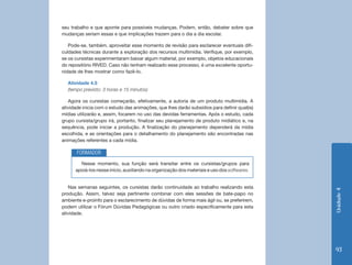 seu trabalho e que aponte para possíveis mudanças. Podem, então, debater sobre que
mudanças seriam essas e que implicações trazem para o dia a dia escolar.

   Pode-se, também, aproveitar esse momento de revisão para esclarecer eventuais difi-
culdades técnicas durante a exploração dos recursos multimídia. Verifique, por exemplo,
se os cursistas experimentaram baixar algum material, por exemplo, objetos educacionais
do repositório RIVED. Caso não tenham realizado esse processo, é uma excelente oportu-
nidade de lhes mostrar como fazê-lo.

  Atividade 4.5
  (tempo previsto: 3 horas e 15 minutos)

   Agora os cursistas começarão, efetivamente, a autoria de um produto multimídia. A
atividade inicia com o estudo das animações, que lhes darão subsídios para definir qual(is)
mídias utilizarão e, assim, focarem no uso das devidas ferramentas. Após o estudo, cada
grupo cursista/grupo irá, portanto, finalizar seu planejamento de produto midiático e, na
sequência, pode iniciar a produção. A finalização do planejamento dependerá da mídia
escolhida, e as orientações para o detalhamento do planejamento são encontradas nas
animações referentes a cada mídia.

       FORMADOR
        Nesse momento, sua função será transitar entre os cursistas/grupos para
      apoiá-los nesse início, auxiliando na organização dos materiais e uso dos softwares.


   Nas semanas seguintes, os cursistas darão continuidade ao trabalho realizando esta




                                                                                              Unidade 4
produção. Assim, talvez seja pertinente combinar com eles sessões de bate-papo no
ambiente e-proinfo para o esclarecimento de dúvidas de forma mais ágil ou, se preferirem,
podem utilizar o Fórum Dúvidas Pedagógicas ou outro criado especificamente para esta
atividade.




                                                                                              93
 