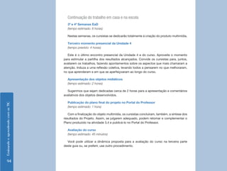 Continuação do trabalho em casa e na escola
                                      3ª e 4ª Semanas EaD
                                      (tempo estimado: 8 horas)

                                      Nestas semanas, os cursistas se dedicarão totalmente à criação do produto multimídia.

                                      Terceiro momento presencial da Unidade 4
                                      (tempo previsto: 4 horas)

                                       Este é o último encontro presencial da Unidade 4 e do curso. Aproveite o momento
                                    para estimular a partilha dos resultados alcançados. Convide os cursistas para, juntos,
                                    avaliarem os trabalhos, fazendo apontamentos sobre os aspectos que mais chamaram a
                                    atenção. Induza a uma reflexão coletiva, levando todos a pensarem no que melhoraram,
                                    no que aprenderam e em que se aperfeiçoaram ao longo do curso.

                                      Apresentação dos objetos midiáticos
                                      (tempo estimado: 2 horas)

                                      Sugerimos que sejam dedicadas cerca de 2 horas para a apresentação e comentários
                                    avaliativos dos objetos desenvolvidos.

                                      Publicação do plano final do projeto no Portal do Professor
Ensinando e aprendendo com as TIC




                                      (tempo estimado: 1 hora)

                                       Com a finalização do objeto multimídia, os cursistas concluíram, também, a síntese dos
                                    resultados do Projeto. Assim, se julgarem adequado, podem retomar e complementar o
                                    Plano produzido na atividade 3.4 e publicá-lo no Portal do Professor.

                                      Avaliação do curso
                                      (tempo estimado: 45 minutos)

                                      Você pode utilizar a dinâmica proposta para a avaliação do curso na terceira parte
                                    deste guia ou, se preferir, use outro procedimento.




    94
 