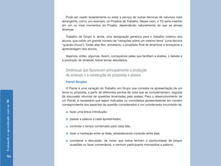 Pode ser usado isoladamente ou estar a serviço de outras técnicas de natureza mais
                                    abrangente, como, por exemplo, os Projetos de Trabalho. Nesse caso, o TG seria inserido
                                    em um ou mais momentos do Projeto, dependendo naturalmente do que se almeja
                                    alcançar.

                                       Trabalho de Grupo é, ainda, uma designação genérica para o trabalho coletivo dos
                                    alunos, que cobre um grande número de “variações sobre um mesmo tema” (uma técnica
                                    “guarda-chuva”). Todas elas têm, entretanto, o propósito final de dinamizar e enriquecer a
                                    aprendizagem dos alunos.

                                       Vejamos, então, algumas. Assim, começamos pelas que facilitam a análise, o debate e
                                    a produção de sínteses, sobre temas estudados.


                                      Dinâmicas que favorecem principalmente a produção
                                      de sínteses e a construção de propostas e planos
                                      Painel Simples

                                       O Painel é uma variação do Trabalho em Grupo que consiste na apresentação de um
                                    tema ou proposta, a partir de diferentes pontos de vista que se complementam, seguida
                                    de discussão informal de questões levantadas pela plateia. Para o desenvolvimento de
                                    um Painel, é necessário que sejam indicados ou convidados apresentadores em número
Ensinando e aprendendo com as TIC




                                    correspondente aos aspectos da questão considerados e um coordenador incumbido de:

                                      a. fazer uma breve introdução;

                                      b. passar a palavra a cada apresentador;

                                      c. controlar o tempo combinado para cada fala;

                                      d. fazer a mediação entre as falas, estabelecendo conexão entre elas;

                                      e. coordenar a discussão, de modo que todos tenham a oportunidade de propor
                                         questões ou fazer comentários, e nenhum participante monopolize a palavra.


    96
 