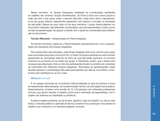 Nesse momento, os Grupos Integrados analisarão as contribuições resultantes
do trabalho dos diversos Grupos Diversificados, de forma a levar aos outros grupos a
visão que tem o seu grupo sobre o assunto discutido. Cada aluno será o representan-
te do seu grupo anterior, cabendo-lhe apresentar com clareza e concisão os resultados
da discussão. Depois de ouvir cada um de seus membros, o grupo deverá elaborar um
documento integrador das diferentes contribuições, que será apresentado a toda a turma
na fase de apresentação. Os grupos contarão com a ajuda do coordenador para elabora-
ção do documento.

  Terceiro Momento – Apresentação em Painel Integrado

   No terceiro momento, realiza-se o Painel Integrado propriamente dito, com a apresen-
tação dos resultados dos Grupos Integrados.

   Para desenvolver esta atividade, cada Grupo Integrado terá cinco minutos para expor
suas conclusões para toda a turma (25 min, no total). Os grupos decidirão se cada membro
apresentará as conclusões relativas ao tema de cuja discussão participou no primeiro
momento ou se haverá um só relator por grupo. É importante, porém, que o tempo total
do grupo seja observado. Dois ou três dos participantes ficarão incumbidos de consolidar
as conclusões dos diferentes Grupos Integrados. Terminadas as apresentações, todos
deverão apreciar a consolidação feita pelos participantes que dela se incumbiram, contri-
buindo para aperfeiçoá-la, se for o caso.

  Oficina (Workshop)

   É um espaço otimizado de convivência institucionalizada no qual se promove a troca
de experiências sistematizadas, de fundamentação teórica, de articulação teoria-prática.




                                                                                                Unidade 4
Essencialmente, consiste numa reunião de 12 a 20 pessoas com interesses profissionais
comuns, que devem estudar e trabalhar juntos sob a orientação de especialistas, com o
objetivo de melhorar sua habilidade ou eficiência.

   A palavra inglesa workshop, ao pé da letra, significa “lugar de trabalho” ou oficina. Isso
traduz a natureza prática ou aplicada da técnica, levando-nos a pressupor uma sessão de
trabalho que conduzirá a um resultado palpável, concreto:


                                                                                                99
 