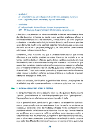-	 Unidade 7
    	 FE – Mediadores da aprendizagem (I): ambientes, espaços e materiais
    	 OTP – Organização dos ambientes, espaços e materiais

    -	 Unidade 8
    	 FE – Organização dos ambientes: tempos e agrupamentos
    	 OTP – Mediadores da aprendizagem (II): tempos e agrupamentos

    Como você pode perceber, são temas relacionados a questões bastante específicas
    da vida da creche, pré-escola ou escola e com questões amplas que afetam a
    sociedade contemporânea. De certa forma, o módulo trata de como organizar
    e direcionar o trabalho nas instituições infantis de modo a enfrentar as questões
    gerais do mundo atual. E tenta fazer isso, trazendo indicações claras e operacionais
    de como estruturar a proposta pedagógica, de como definir coletivamente
    prioridades, rotinas, modos de fazer.

    Lembramos, ainda mais uma vez, que as unidades foram escritas por autores
    diferentes, o que justifica posições ou modos diferentes de entender e ver os
    temas. E justifica também o fato de que há temas ou idéias abordados em mais
    de um texto. Como os assuntos estão interligados e os textos são como aulas que
    apresentam conteúdos, os autores desenvolvem argumentos ou sugerem reflexões
    para favorecer a compreensão de um assunto, que precisa ser lembrado, trazido,
    sistematizado. O mais importante é que aquilo que aprendemos e discutimos com
    os(as) colegas vá também afetando as nossas práticas e os modos de organizar
    o tempo e o espaço nas instituições.

    Após cada unidade, continuamos sugerindo neste módulo uma proposta de
    Atividade Integradora para ser realizada no encontro quinzenal com o tutor.


-   2. Algumas palavras sobre a gestão

    Se perguntarmos a uma criança pequena o que ela acha que quer dizer a palavra
    “gestão”, provavelmente ela nos dirá que gestão quer dizer “gesto grande”.
    E, provavelmente, os adultos que escutarem isso vão rir dela.

    Mas se pensamos bem, vemos que a gestão tem a ver exatamente com isso:
    com os gestos grandes que somos capazes de fazer. Na creche, na pré-escola ou
    na escola, o cotidiano é cheio de miudezas, sutilezas, muitas tarefas em que os
    problemas são tão variados que seria impossível listá-los aqui. Somos afetados
    por problemas graves, como: a violência social que ocorreu ontem à noite, o
    falecimento da mãe de uma criança, o pagamento do nosso salário que atrasou,
    uma professora ou uma criança que está doente e no hospital não há recursos
    para tratar dela. Mas também somos afetados por problemas práticos que muitas


                                            11
 