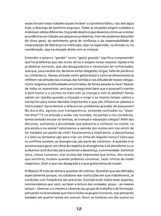 vezes tornam nosso trabalho quase inviável: a cozinheira faltou, não tem água
hoje, a descarga do banheiro enguiçou. Todas as situações exigem cuidados e
mobilizam afetos diferentes. O grande desafio é que devemos continuar a tomar
providências em relação aos pequenos problemas, mas não podemos descuidar
do clima geral, do sentimento geral de confiança e da responsabilidade da
nossa posição de liderança na instituição, seja na supervisão, na direção ou na
coordenação, seja na atuação direta com as crianças.

Entender a palavra “gestão” como “gesto grande” significa compreender
que há problemas que são muito sérios e exigem nossa resposta rápida e há
problemas menores, que são desagradáveis e necessitam ser enfrentados,
mas que, para resolvê-los, devemos evitar desgastes, brigas, falta de paciência
ou intolerância. Nossas atitudes como gestores(as) e como professores(as) se
refletem nas atitudes das crianças, das famílias e nas atitudes de nossos colegas.
Como reagimos às dificuldades encontradas: de forma pesada ou leve? Apesar
de todos os imprevistos, será que conseguimos (será que é possível?) manter
o bom humor e o carinho no trato com as crianças e com os adultos? Temos
sabido ser rápidos quando a situação o exige e ao mesmo tempo calmos e
tranqüilos para tomar decisões importantes e que vão influenciar pessoas e
instituições? Aprendemos a diferenciar problemas grandes de pequenos?
No dia-a-dia, agimos com transparência, evitando confusões ou “disse-
me-disse”? E na entrada e saída, nas reuniões, no portão e nos corredores,
temos tentado escutar as famílias, as crianças e nossos(as) colegas? Além dos
discursos, aceitamos a pluralidade que passamos a conhecer na creche, na
pré-escola e na escola? Valorizamos a opinião dos outros sem nos omitir de
ter também um ponto de vista? Favorecemos a implicância, a desconfiança
e o ódio ou tentamos agir para criar um clima de respeito mútuo? Claro que
os conflitos existem, as divergências são parte do cotidiano. A questão é se
atuamos para gerar um clima de respeito às divergências e ao pluralismo ou se
acabamos contribuindo para aumentar a desavença, a animosidade. Sentimos
raiva, somos humanos, mas muitas das impressões que temos, dos receios
que sentimos, mudam quando podemos conversar, fazer críticas de modo
respeitoso, dizer o que nos desagrada e o que gostaríamos de mudar.

O Módulo III trata de temas e questões do coletivo. Questões que são delicadas
especialmente porque, no cotidiano das instituições em que trabalhamos, as
condições com freqüência são precárias. Considerando todos esses aspectos,
recomendamos que você, ao fazer a leitura das unidades, possa – ao mesmo
tempo – observar a si mesmo e observar seu grupo de trabalho e de formação,
pensando na diversidade que marca todos os grupos humanos, mas pensando
também em quanto temos em comum. Ouvir as histórias uns dos outros ou


                                      12
 