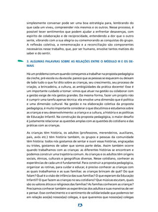 simplesmente conversar pode ser uma boa estratégia para, lembrando do
    que cada um viveu, compreender nós mesmos e os outros. Nesse processo, é
    possível tecer sentimentos que podem ajudar a enfrentar desavenças, com
    espírito de colaboração e de reciprocidade, entendendo a dor que o outro
    sente, vibrando com a sua alegria ou comemorando as conquistas do grupo.
    A reflexão coletiva, a rememoração e a reconciliação são componentes
    necessários nesse trabalho, que, por ser humano, envolve tantos matizes do
    saber e do sentir.


-   3. Algumas palavras sobre as relações entre o Módulo III e os de-
    mais

    Há um problema comum quando começamos a trabalhar na proposta pedagógica
    da creche, pré-escola ou da escola: parece que as pessoas se esquecem ou deixam
    de lado tudo o que foi dito sobre as crianças, seu crescimento, seu processo de
    criação, a brincadeira, a cultura, as ambigüidades da prática docente! Esse é
    um importante cuidado a tomar: vimos que atuar na gestão ou colaborar com
    a gestão exige de nós gestos grandes. Da mesma forma, fazer um projeto não
    é cumprir uma tarefa apenas técnica: ela envolve uma dimensão que é política
    e uma dimensão cultural. Na gestão e na elaboração coletiva da proposta
    pedagógica, é muito importante considerar o que discutimos e estudamos sobre
    as crianças e seu desenvolvimento: a criança e a cultura, a história e as políticas
    de Educação Infantil. Na construção da proposta pedagógica, o maior desafio
    é justamente relacionar as questões amplas com as questões do cotidiano e das
    práticas com as crianças.

    As crianças têm história, os adultos (professores, merendeiros, auxiliares,
    pais, avós etc.) têm história também, os grupos e pessoas da comunidade
    têm história: todos nós gostamos de sentar e ouvir essas histórias, engraçadas
    ou tristes, gostamos de saber que somos parte delas. Assim também ocorre
    quando trabalhamos com as crianças: as diferentes histórias se encontram e
    podemos construir uma trajetória comum. As crianças e os adultos têm origens
    sociais, étnicas, culturais e geográficas diversas. Nesse cotidiano, conhecer as
    experiências de cada um é fundamental. Para construir a proposta pedagógica,
    organizar as rotinas, para cuidar e educar, é preciso conhecer as crianças com
    as quais trabalhamos e as suas famílias: as crianças brincam de quê? Do que
    falam? Qual é a visão de infância das suas famílias? O que esperam da Educação
    Infantil? O que fazem as crianças no seu cotidiano? Que músicas escutam, quais
    são os valores éticos e religiosos das famílias? As famílias conhecem as crianças?
    Precisamos conhecer também as experiências dos adultos e suas maneiras de ver
    e pensar. Esse conhecimento e o sentimento de solidariedade que podemos ter
    em relação aos(às) nossos(as) colegas, e que queremos que nossos(as) colegas

                                           13
 