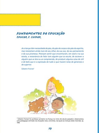 FUNDAMENTOS DA EDUCAÇÃo
Educar e cuidar


      As crianças têm necessidade de pão, do pão do corpo e do pão do espírito,
      mas necessitam ainda mais do seu olhar, da sua voz, do seu pensamento
      e da sua promessa. Precisam sentir que encontraram, em você e na sua
      escola, a ressonância de falar com alguém que as escute, de escrever a
      alguém que as leia ou as compreenda, de produzir alguma coisa de útil
      e de belo que é a expressão de tudo o que trazem nelas de generoso e
      de superior.

      Célestin Freinet1




1
 Célestin Freinet foi professor primário na França no início do século passado e desenvolveu
uma pedagogia centrada nas situações reais, concretas, nas quais as crianças estão inseridas. (p.
104)



                                              17
 