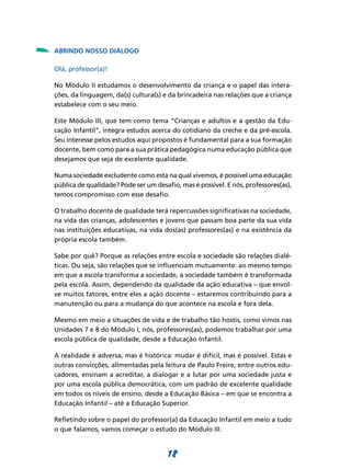 -   ABRINDO NOSSO DIÁLOGO

    Olá, professor(a)!

    No Módulo II estudamos o desenvolvimento da criança e o papel das intera-
    ções, da linguagem, da(s) cultura(s) e da brincadeira nas relações que a criança
    estabelece com o seu meio.

    Este Módulo III, que tem como tema “Crianças e adultos e a gestão da Edu-
    cação Infantil”, integra estudos acerca do cotidiano da creche e da pré-escola.
    Seu interesse pelos estudos aqui propostos é fundamental para a sua formação
    docente, bem como para a sua prática pedagógica numa educação pública que
    desejamos que seja de excelente qualidade.

    Numa sociedade excludente como esta na qual vivemos, é possível uma educação
    pública de qualidade? Pode ser um desafio, mas é possível. E nós, professores(as),
    temos compromisso com esse desafio.

    O trabalho docente de qualidade terá repercussões significativas na sociedade,
    na vida das crianças, adolescentes e jovens que passam boa parte da sua vida
    nas instituições educativas, na vida dos(as) professores(as) e na existência da
    própria escola também.

    Sabe por quê? Porque as relações entre escola e sociedade são relações dialé-
    ticas. Ou seja, são relações que se influenciam mutuamente: ao mesmo tempo
    em que a escola transforma a sociedade, a sociedade também é transformada
    pela escola. Assim, dependendo da qualidade da ação educativa – que envol-
    ve muitos fatores, entre eles a ação docente – estaremos contribuindo para a
    manutenção ou para a mudança do que acontece na escola e fora dela.

    Mesmo em meio a situações de vida e de trabalho tão hostis, como vimos nas
    Unidades 7 e 8 do Módulo I, nós, professores(as), podemos trabalhar por uma
    escola pública de qualidade, desde a Educação Infantil.

    A realidade é adversa, mas é histórica: mudar é difícil, mas é possível. Estas e
    outras convicções, alimentadas pela leitura de Paulo Freire, entre outros edu-
    cadores, ensinam a acreditar, a dialogar e a lutar por uma sociedade justa e
    por uma escola pública democrática, com um padrão de excelente qualidade
    em todos os níveis de ensino, desde a Educação Básica – em que se encontra a
    Educação Infantil – até a Educação Superior.

    Refletindo sobre o papel do professor(a) da Educação Infantil em meio a tudo
    o que falamos, vamos começar o estudo do Módulo III.


                                           18
 