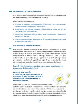 -   DEFININDO NOSSO PONTO DE CHEGADA

    Com base nos objetivos propostos para este texto de FE, você poderá avaliar a
    sua aprendizagem durante o processo de formação.

    Esses objetivos são os seguintes:
    1.	 Conhecer os principais elementos sócio-históricos que constituem a concei-
        tuação contemporânea de Educação Infantil.
    2.	 Compreender por que, na Educação Infantil, cuidar e educar são funções
        complementares e indissociáveis.
    3.	 Identificar o cuidar-educar como prática social e profissional, e suas dimen-
        sões éticas e políticas.
    4.	 Entender as especificidades da instituição de Educação Infantil como primeira
        etapa da Educação Básica.




-
    CONSTRUINDO NOSSA APRENDIZAGEM

    Este texto está dividido em quatro seções: a Seção 1, que discutirá os princi-
    pais elementos sócio-históricos da conceituação contemporânea de Educação
    Infantil; a Seção 2, na qual estudaremos o cuidar e o educar como funções
    complementares e indissociáveis na Educação Infantil; a Seção 3, na qual
    serão tratadas as dimensões éticas e políticas do cuidado-educação como
    prática social e profissional; e, por fim, a Seção 4, que enfocará a identidade
    da instituição de Educação Infantil no contexto da Educação Básica.

    Seção 1 – Principais elementos sócio-históricos da conceituação con-
    temporânea de Educação Infantil

    Objetivo desta seção:
    - Conhecer os principais elementos
    sócio-históricos que constituem a
    conceituação contemporânea de
    Educação Infantil .

    Como vimos no Módulo I, o reconhecimento da Educação Infantil como direito
    de todas as crianças de 0 a 6 anos de idade é uma conquista atual, que resulta
    de embates, discussões e dos movimentos sociais. Vimos também que as con-
    cepções que norteiam o atendimento às crianças em creches e pré-escolas não
    têm sido as mesmas em todos os momentos da história da educação brasileira.
    Neste texto, retomaremos algumas questões pertinentes a esse assunto.


                                          19
 