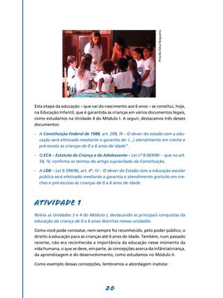 Priscilla Silva Nogueira
Esta etapa da educação – que vai do nascimento aos 6 anos – se constitui, hoje,
na Educação Infantil, que é garantida às crianças em vários documentos legais,
como estudamos na Unidade 4 do Módulo I. A seguir, destacamos três desses
documentos:

-	 A Constituição Federal de 1988, art. 208, III – O dever do estado com a edu-
   cação será efetivado mediante a garantia de: (...) atendimento em creche e
   pré-escola às crianças de 0 a 6 anos de idade”.

-	 O ECA – Estatuto da Criança e do Adolescente – Lei nº 8.069/90 – que no art.
   54, IV, confirma os termos do artigo supracitado da Constituição.

-	 A LDB – Lei 9.394/96, art. 4º, IV – O dever do Estado com a educação escolar
   pública será efetivado mediante a garantia e atendimento gratuito em cre-
   ches e pré-escolas às crianças de 0 a 6 anos de idade.



Atividade 1
Releia as Unidades 3 e 4 do Módulo I, destacando as principais conquistas da
educação da criança de 0 a 6 anos descritas nessas unidades.

Como você pode constatar, nem sempre foi reconhecido, pelo poder público, o
direito à educação para as crianças até 6 anos de idade. Também, num passado
recente, não era reconhecida a importância da educação nesse momento da
vida humana, o que se deve, em parte, às concep­ ões acerca da infância/criança,
                                                 ç
da aprendizagem e do desen­ olvimento, como estudamos no Módulo II.
                              v

Como exemplo dessas conce­ ­ ões, lembramos a abordagem inatista:
                         pç




                                     20
 