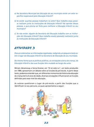a)	 Na Secretaria Municipal de Educação do seu município existe um setor es-
    pecífico responsável pela Educação Infantil?

b)	Se existe: quantas pessoas trabalham no setor? Que trabalho essas pesso-
   as realizam junto às instituições de Educação Infantil? Na opinião dessas
   pessoas, o que precisa ser feito para melhorar a Educação Infantil no seu
   município?

c)	 Se não existe: alguém da Secretaria de Educação trabalha com as institui-
    ções de Educação Infantil? Que trabalho essa(s) pessoa(s) realiza(m) junto
    às instituições de Educação Infantil?




Atividade 3
Procure sistematizar as informações registradas, redigindo um pequeno texto so-
bre o lugar da Educação Infantil na Secretaria de Educação do seu município.

Da mesma forma que as políticas públicas, as concepções acerca da criança, da
Educação Infantil e das suas funções têm mudado ao longo dos anos.

Miriam Abramovay e Sonia Kramer, em “O rei está nu”, um texto produzido
em 1984, apresentam um debate sobre as funções da pré-escola. A partir desse
texto, podemos entender que, em diferentes momentos da história da educação
da criança de 0 a 6 anos de idade, diversas concepções influenciaram as funções
definidas para esse nível da educação.

As autoras questionam o lugar da pré-escola a partir das funções que a
identificam no seu percurso, as quais apresentamos a seguir:




                                    22
 