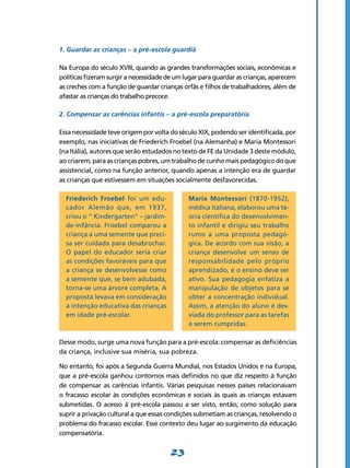 1. Guardar as crianças – a pré-escola guardiã

Na Europa do século XVIII, quando as grandes transformações sociais, econômicas e
políticas fizeram surgir a necessidade de um lugar para guardar as crianças, aparecem
as creches com a função de guardar crianças órfãs e filhos de trabalhadores, além de
afastar as crianças do trabalho precoce.

2. Compensar as carências infantis – a pré-escola preparatória

Essa necessidade teve origem por volta do século XIX, podendo ser identificada, por
exemplo, nas iniciativas de Friederich Froebel (na Alemanha) e Maria Montessori
(na Itália), autores que serão estudados no texto de FE da Unidade 3 deste módulo,
ao criarem, para as crianças pobres, um trabalho de cunho mais pedagógico do que
assistencial, como na função anterior, quando apenas a intenção era de guardar
as crianças que estivessem em situações socialmente desfavorecidas.

  Friederich Froebel foi um edu­              Maria Montessori (1870-1952),
  cador Alemão que, em 1937,                  médica italiana, elaborou uma te-
  criou o “ Kindergarten” – jardim-           oria científica do desenvolvimen-
  de-infância. Froebel comparou a             to infantil e dirigiu seu trabalho
  criança a uma semente que preci-            rumo a uma proposta pedagó-
  sa ser cuidada para desabrochar.            gica. De acordo com sua visão, a
  O papel do educador seria criar             criança desenvolve um senso de
  as condições favoráveis para que            responsabilidade pelo próprio
  a criança se desenvolvesse como             aprendizado, e o ensino deve ser
  a semente que, se bem adubada,              ativo. Sua pedagogia enfatiza a
  torna-se uma árvore completa. A             manipulação de objetos para se
  proposta levava em consideração             obter a concentração individual.
  a intenção educativa das crianças           Assim, a atenção do aluno é des-
  em idade pré-escolar.                       viada do professor para as tarefas
                                              a serem cumpridas.

Desse modo, surge uma nova função para a pré-escola: compensar as deficiências
da criança, inclusive sua miséria, sua pobreza.

No entanto, foi após a Segunda Guerra Mundial, nos Estados Unidos e na Europa,
que a pré-escola ganhou contornos mais definidos no que diz respeito à função
de compensar as carências infantis. Várias pesquisas nesses países relacionavam
o fracasso escolar às condições econômicas e sociais às quais as crianças estavam
submetidas. O acesso à pré-escola passou a ser visto, então, como solução para
suprir a privação cultural a que essas condições submetiam as crianças, resolvendo o
problema do fracasso escolar. Esse contexto deu lugar ao surgimento da educação
compensatória.


                                       23
 