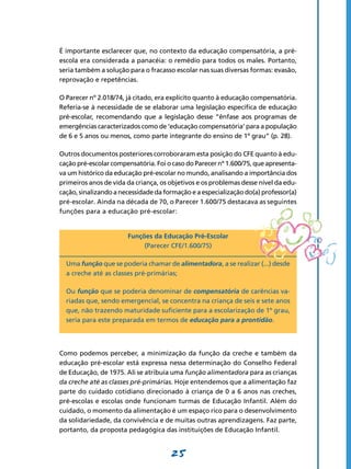 É importante esclarecer que, no contexto da educação compensatória, a pré-
escola era considerada a panacéia: o remédio para todos os males. Portanto,
seria também a solução para o fracasso escolar nas suas diversas formas: evasão,
reprovação e repetências.

O Parecer nº 2.018/74, já citado, era explícito quanto à educação compensatória.
Referia-se à necessidade de se elaborar uma legislação específica de educação
pré-escolar, recomendando que a legislação desse “ênfase aos programas de
emergências caracterizados como de ‘educação compensatória’ para a população
de 6 e 5 anos ou menos, como parte integrante do ensino de 1º grau” (p. 28).

Outros documentos posteriores corroboraram esta posição do CFE quanto à edu-
cação pré-escolar compensatória. Foi o caso do Parecer nº 1.600/75, que apresenta-
va um histórico da educação pré-escolar no mundo, analisando a importância dos
primeiros anos de vida da criança, os objetivos e os problemas desse nível da edu-
cação, sinalizando a necessidade da formação e a especialização do(a) professor(a)
pré-escolar. Ainda na década de 70, o Parecer 1.600/75 destacava as seguintes
funções para a educação pré-escolar:


                       Funções da Educação Pré-Escolar
                            (Parecer CFE/1.600/75)

  Uma função que se poderia chamar de alimentadora, a se realizar (...) desde
  a creche até as classes pré-primárias;

  Ou função que se poderia denominar de compensatória de carências va-
  riadas que, sendo emergencial, se concentra na criança de seis e sete anos
  que, não trazendo maturidade suficiente para a escolarização de 1º grau,
  seria para este preparada em termos de educação para a prontidão.




Como podemos perceber, a minimização da função da creche e também da
educação pré-escolar está expressa nessa determinação do Conselho Federal
de Educação, de 1975. Ali se atribuía uma função alimentadora para as crianças
da creche até as classes pré-primárias. Hoje entendemos que a alimentação faz
parte do cuidado cotidiano direcionado à criança de 0 a 6 anos nas creches,
pré-escolas e escolas onde funcionam turmas de Educação Infantil. Além do
cuidado, o momento da alimentação é um espaço rico para o desenvolvimento
da solidariedade, da convivência e de muitas outras aprendizagens. Faz parte,
portanto, da proposta pedagógica das instituições de Educação Infantil.


                                      25
 