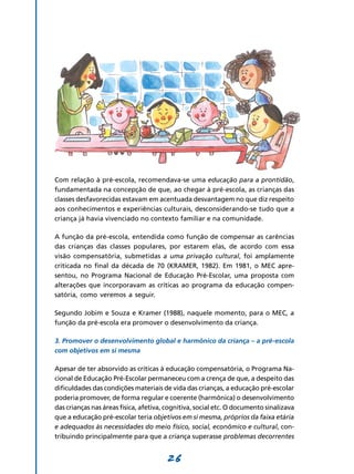 Com relação à pré-escola, recomendava-se uma educação para a prontidão,
fundamentada na concepção de que, ao chegar à pré-escola, as crianças das
classes desfavorecidas estavam em acentuada desvantagem no que diz respeito
aos conhecimentos e experiências culturais, desconsiderando-se tudo que a
criança já havia vivenciado no contexto familiar e na comunidade.

A função da pré-escola, entendida como função de compensar as carências
das crianças das classes populares, por estarem elas, de acordo com essa
visão compensatória, submetidas a uma privação cultural, foi amplamente
criticada no final da década de 70 (KRAMER, 1982). Em 1981, o MEC apre-
sentou, no Programa Nacional de Educação Pré-Escolar, uma proposta com
alterações que incorporavam as críticas ao programa da educação compen-
satória, como veremos a seguir.

Segundo Jobim e Souza e Kramer (1988), naquele momento, para o MEC, a
função da pré-escola era promover o desenvolvimento da criança.

3. Promover o desenvolvimento global e harmônico da criança – a pré-escola
com objetivos em si mesma

Apesar de ter absorvido as críticas à educação compensatória, o Programa Na-
cional de Educação Pré-Escolar permaneceu com a crença de que, a despeito das
dificuldades das condições materiais de vida das crianças, a educação pré-escolar
poderia promover, de forma regular e coerente (harmônica) o desenvolvimento
das crianças nas áreas física, afetiva, cognitiva, social etc. O documento sinalizava
que a educação pré-escolar teria objetivos em si mesma, próprios da faixa etária
e adequados às necessidades do meio físico, social, econômico e cultural, con-
tribuindo principalmente para que a criança superasse problemas decorrentes


                                       26
 
