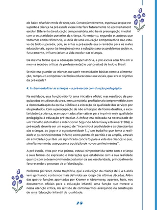 do baixo nível de renda de seus pais. Conseqüentemente, esperava-se que esse
suporte à criança na pré-escola viesse interferir futuramente no aproveitamento
escolar. Diferente da educação compensatória, não havia preocupação imediata
com a escolaridade posterior da criança. No entanto, segundo as autoras que
tomamos como referência, a idéia de uma educação compensatória não esta-
va de todo superada, pois, se antes a pré-escola era o remédio para os males
educacionais, agora (se imaginava) era a solução para os problemas sociais e,
futuramente, influenciariam a vida escolar das crianças.

Da mesma forma que a educação compensatória, a pré-escola com fins em si
mesma recebeu críticas de professores(as) e gestores(as) de todo o Brasil.

Se não era guardar as crianças ou suprir necessidades básicas como a alimenta-
ção, tampouco compensar carências educacionais ou sociais, qual era o objetivo
da pré-escola?

4. Instrumentalizar as crianças – a pré-escola com função pedagógica

Na realidade, essa função não foi uma iniciativa oficial, mas resultado de pes-
quisas dos estudiosos da área, em sua maioria, profissionais comprometidos com
a democratização da escola pública e a elevação da qualidade dos serviços por
ela prestados. Com a preocupação de não antecipar, de forma drástica, a esco-
laridade da criança, eram apontadas alternativas para imprimir mais qualidade
pedagógica à educação pré-escolar. A ênfase era colocada na necessidade de
um trabalho sistemático e intencional. Segundo Abramovay e Kramer (1984), a
pré-escola deveria ser um espaço de “incentivo à criatividade e às descobertas
das crianças, ao jogo e à espontaneidade [...] um trabalho que toma a reali-
dade e os conhecimentos infantis como ponto de partida e os amplia, através
de atividades que têm um significado concreto para a vida das crianças e que,
simultaneamente, asseguram a aquisição de novos conhecimentos”.

A pré-escola, vista por esse prisma, estava comprometida tanto com a criança
e suas formas de expressão e interações que estabelece com a sua realidade
quanto com o desenvolvimento posterior da sua escolaridade, principalmente
favorecendo o processo de alfabetização.

Podemos perceber, nessa trajetória, que a educação da criança de 0 a 6 anos
vem ganhando contornos mais definidos ao longo das últimas décadas. Além
das quatro funções apontadas por Kramer e Abramovay, aparece, hoje, nos
documentos oficiais para a educação infantil, uma função que merece a
nossa atenção crítica, no sentido de continuarmos avançando na construção
de uma Educação Infantil de qualidade.


                                     27
 