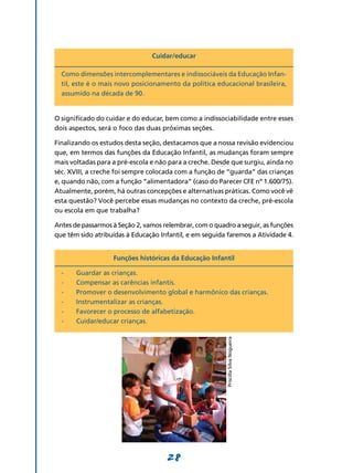 Cuidar/educar

  Como dimensões intercomplementares e indissociáveis da Educação Infan-
  til, este é o mais novo posicionamento da política educacional brasileira,
  assumido na década de 90.


O significado do cuidar e do educar, bem como a indissociabilidade entre esses
dois aspectos, será o foco das duas próximas seções.

Finalizando os estudos desta seção, destacamos que a nossa revisão evidenciou
que, em termos das funções da Educação Infantil, as mudanças foram sempre
mais voltadas para a pré-escola e não para a creche. Desde que surgiu, ainda no
séc. XVIII, a creche foi sempre colocada com a função de “guarda” das crianças
e, quando não, com a função “alimentadora” (caso do Parecer CFE nº 1.600/75).
Atualmente, porém, há outras concepções e alternativas práticas. Como você vê
esta questão? Você percebe essas mudanças no contexto da creche, pré-escola
ou escola em que trabalha?

Antes de passarmos à Seção 2, vamos relembrar, com o quadro a seguir, as funções
que têm sido atribuídas à Educação Infantil, e em seguida faremos a Atividade 4.


                   Funções históricas da Educação Infantil

  -	   Guardar as crianças.
  -	   Compensar as carências infantis.
  -	   Promover o desenvolvimento global e harmônico das crianças.
  -	   Instrumentalizar as crianças.
  -	   Favorecer o processo de alfabetização.
  -	   Cuidar/educar crianças.
                                                         Priscilla Silva Nogueira




                                     28
 