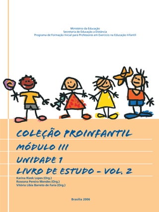 Ministério da Educação
                                 Secretaria de Educação a Distância
             Programa de Formação Inicial para Professores em Exercício na Educação Infantil




COLEÇÃO PROINFANTIL
MÓDULO III
unidade 1
livro de estudo - vol. 2
Karina Rizek Lopes (Org.)
Roseana Pereira Mendes (Org.)
Vitória Líbia Barreto de Faria (Org.)



                                         Brasília 2006
 