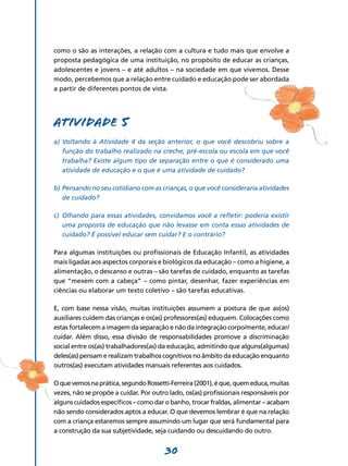 como o são as interações, a relação com a cultura e tudo mais que envolve a
proposta pedagógica de uma instituição, no propósito de educar as crianças,
adolescentes e jovens – e até adultos – na sociedade em que vivemos. Desse
modo, percebemos que a relação entre cuidado e educação pode ser abordada
a partir de diferentes pontos de vista.




Atividade 5
a)	 Voltando à Atividade 4 da seção anterior, o que você descobriu sobre a
    função do trabalho realizado na creche, pré-escola ou escola em que você
    trabalha? Existe algum tipo de separação entre o que é considerado uma
    atividade de educação e o que é uma atividade de cuidado?

b)	Pensando no seu cotidiano com as crianças, o que você consideraria atividades
   de cuidado?

c)	 Olhando para essas atividades, convidamos você a refletir: poderia existir
    uma proposta de educação que não levasse em conta essas atividades de
    cuidado? É possível educar sem cuidar? E o contrário?

Para algumas instituições ou profissionais de Educação Infantil, as atividades
mais ligadas aos aspectos corporais e biológicos da educação – como a higiene, a
alimentação, o descanso e outras – são tarefas de cuidado, enquanto as tarefas
que “mexem com a cabeça” – como pintar, desenhar, fazer experiências em
ciências ou elaborar um texto coletivo – são tarefas educativas.

E, com base nessa visão, muitas instituições assumem a postura de que as(os)
auxiliares cuidem das crianças e os(as) professores(as) eduquem. Colocações como
estas fortalecem a imagem da separação e não da integração corpo/mente, educar/
cuidar. Além disso, essa divisão de responsabilidades promove a discriminação
social entre os(as) trabalhadores(as) da educação, admitindo que alguns(algumas)
deles(as) pensam e realizam trabalhos cognitivos no âmbito da educação enquanto
outros(as) executam atividades manuais referentes aos cuidados.

O que vemos na prática, segundo Rossetti-Ferreira (2001), é que, quem educa, muitas
vezes, não se propõe a cuidar. Por outro lado, os(as) profissionais responsáveis por
alguns cuidados específicos – como dar o banho, trocar fraldas, alimentar – acabam
não sendo considerados aptos a educar. O que devemos lembrar é que na relação
com a criança estaremos sempre assumindo um lugar que será fundamental para
a construção da sua subjetividade, seja cuidando ou descuidando do outro.


                                       30
 