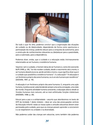 De tudo o que foi dito, podemos concluir que a organização das situações
de cuidado ou de (des)cuidado, dependendo da forma como oportuniza a
participação da criança, poderão educar para a conquista da autonomia, para
a construção de conhecimentos relevantes ou (des)educar para a passividade,
para a submissão, para a dependência.

Podemos dizer, então, que o cuidado e a educação estão intrinsecamente
relacionados ao ser humano, à existência humana.

Vejamos: sem o cuidado, o homem deixa de ser humano e, como diz Leonardo
Boff (1999, p. 34), “se não receber cuidado, desde o nascimento até a morte, o
ser humano desestrutura-se, perde sentido e morre, o que significa dizer que é
o cuidado que possibilita a existência humana”. E a educação? “A educação é
um fenômeno próprio dos seres humanos, ou é um ato humano por excelência”
(SAVIANI, 1991. p. 19).

A educação é um fenômeno próprio dos seres humanos. E, enquanto uma ação
humana, é prática social, subentendendo sempre uma certa concepção, uma visão
de mundo. Enquanto atividade humana consciente, a educação abarca desde as
funções humanas mais naturais, até as mais sofisticadas funções intelectuais
(KRAMER, 1998. p. 39).

Educar para a paz e a solidariedade – assunto que abordaremos no texto de
OTP da Unidade 1 deste módulo – deve ser uma das preocupações centrais
da Educação Infantil: todas as nossas ações e atitudes educativas devem estar
permeadas pelo cuidado, para que as crianças possam aprender a conviverem
e a se respeitarem na unidade e na diversidade.

Não podemos cuidar das crianças sem educá-Ias, como também não podemos


                                     31
 