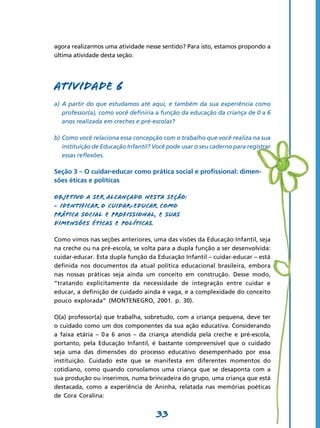 agora realizarmos uma atividade nesse sentido? Para isto, estamos propondo a
última atividade desta seção.




Atividade 6
a)	 A partir do que estudamos até aqui, e também da sua experiência como
    professor(a), como você definiria a função da educação da criança de 0 a 6
    anos realizada em creches e pré-escolas?

b)	Como você relaciona essa concepção com o trabalho que você realiza na sua
   instituição de Educação Infantil? Você pode usar o seu caderno para registrar
   essas reflexões.

Seção 3 – O cuidar-educar como prática social e profissional: dimen-
sões éticas e políticas

Objetivo a ser alcançado nesta seção:
- Identificar o cuidar-educar como
prática social e profissional, e suas
dimensões éticas e políticas.

Como vimos nas seções anteriores, uma das visões da Educação Infantil, seja
na creche ou na pré-escola, se volta para a dupla função a ser desenvolvida:
cuidar-educar. Esta dupla função da Educação Infantil – cuidar-educar – está
definida nos documentos da atual política educacional brasileira, embora
nas nossas práticas seja ainda um conceito em construção. Desse modo,
“tratando explicitamente da necessidade de integração entre cuidar e
educar, a definição de cuidado ainda é vaga, e a complexidade do conceito
pouco explorada” (MONTENEGRO, 2001. p. 30).

O(a) professor(a) que trabalha, sobretudo, com a criança pequena, deve ter
o cuidado como um dos componentes da sua ação educativa. Considerando
a faixa etária – 0 a 6 anos – da criança atendida pela creche e pré-escola,
portanto, pela Educação Infantil, é bastante compreensível que o cuidado
seja uma das dimensões do processo educativo desempenhado por essa
instituição. Cuidado este que se manifesta em diferentes momentos do
cotidiano, como quando consolamos uma criança que se desaponta com a
sua produção ou inserimos, numa brincadeira do grupo, uma criança que está
destacada, como a experiência de Aninha, relatada nas memórias poéticas
de Cora Coralina:


                                     33
 