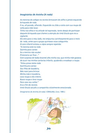 Imaginários de Aninha (A roda)

As meninas do colégio no recreio brincavam do velho e jamais esquecido
brinquedo de roda.
E eu, ali parada, olhando. Esquecida no chão a cesta com sua roupa de
volta para mãe lavar.
Tinha nos olhos e na atitude tal expressão, tanto desejo de participar
daquele brinquedo que chamei a atenção da irmã Úrsula que era a
vigilante.
Ela veio para o meu lado, me empurrou carinhosamente para o meio
da roda, antes que o grupo quintasse nova coleguinha.
O coro infantil entoou a cópia sempre repetida:
‘‘A menina está na roda
Sozinha para cantar.
Se a menina não souber
Prisioneira vai ficar...”
Com surpresa de todos levantei alto minha voz, que minha mãe gostava
de ouvir nas minhas cantorias infantis, ajudando a ensaboar a roupa:
“Estou presa nesta roda
Sozinha pra cantar.
Sou filha de lavadeira,
Não nasci para brincar.
Minha mãe é lavadeira,
Lava roupa o dia inteiro.
Busco roupa e levo roupa
Para casa vou voltar.”
Era o fim do recreio.
Irmã Úrsula sacudiu a campainha visivelmente emocionada.

(Imaginários de Aninha (A roda). CORALINA, Cora. 1985.)




                                34
 