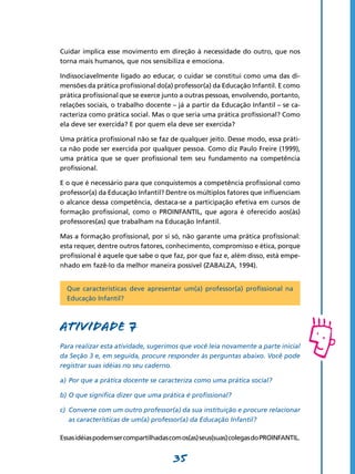 Cuidar implica esse movimento em direção à necessidade do outro, que nos
torna mais humanos, que nos sensibiliza e emociona.

Indissociavelmente ligado ao educar, o cuidar se constitui como uma das di-
mensões da prática profissional do(a) professor(a) da Educação Infantil. E como
prática profissional que se exerce junto a outras pessoas, envolvendo, portanto,
relações sociais, o trabalho docente – já a partir da Educação Infantil – se ca-
racteriza como prática social. Mas o que seria uma prática profissional? Como
ela deve ser exercida? E por quem ela deve ser exercida?

Uma prática profissional não se faz de qualquer jeito. Desse modo, essa práti-
ca não pode ser exercida por qualquer pessoa. Como diz Paulo Freire (1999),
uma prática que se quer profissional tem seu fundamento na competência
profissional.

E o que é necessário para que conquistemos a competência profissional como
professor(a) da Educação Infantil? Dentre os múltiplos fatores que influenciam
o alcance dessa competência, destaca-se a participação efetiva em cursos de
formação profissional, como o PROINFANTIL, que agora é oferecido aos(às)
professores(as) que trabalham na Educação Infantil.

Mas a formação profissional, por si só, não garante uma prática profissional:
esta requer, dentre outros fatores, conhecimento, compromisso e ética, porque
profissional é aquele que sabe o que faz, por que faz e, além disso, está empe-
nhado em fazê-Io da melhor maneira possível (ZABALZA, 1994).


  Que características deve apresentar um(a) professor(a) profissional na
  Educação Infantil?



Atividade 7
Para realizar esta atividade, sugerimos que você leia novamente a parte inicial
da Seção 3 e, em seguida, procure responder às perguntas abaixo. Você pode
registrar suas idéias no seu caderno.

a)	 Por que a prática docente se caracteriza como uma prática social?

b)	O que significa dizer que uma prática é profissional?

c)	 Converse com um outro professor(a) da sua instituição e procure relacionar
    as características de um(a) professor(a) da Educação Infantil?

Essas idéias podem ser compartilhadas com os(as) seus(suas) colegas do PROINFANTIL.


                                       35
 