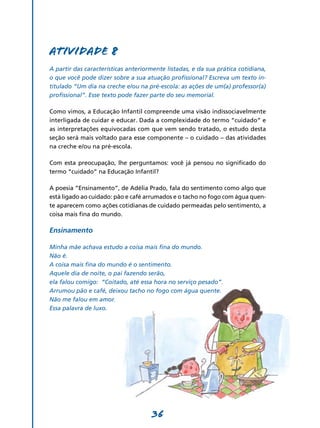 Atividade 8
A partir das características anteriormente listadas, e da sua prática cotidiana,
o que você pode dizer sobre a sua atuação profissional? Escreva um texto in-
titulado “Um dia na creche e/ou na pré-escola: as ações de um(a) professor(a)
profissional”. Esse texto pode fazer parte do seu memorial.

Como vimos, a Educação Infantil compreende uma visão indissociavelmente
interligada de cuidar e educar. Dada a complexidade do termo “cuidado” e
as interpretações equivocadas com que vem sendo tratado, o estudo desta
seção será mais voltado para esse componente – o cuidado – das atividades
na creche e/ou na pré-escola.

Com esta preocupação, lhe perguntamos: você já pensou no significado do
termo “cuidado” na Educação Infantil?

A poesia “Ensinamento”, de Adélia Prado, fala do sentimento como algo que
está ligado ao cuidado: pão e café arrumados e o tacho no fogo com água quen-
te aparecem como ações cotidianas de cuidado permeadas pelo sentimento, a
coisa mais fina do mundo.

Ensinamento

Minha mãe achava estudo a coisa mais fina do mundo.
Não é.
A coisa mais fina do mundo é o sentimento.
Aquele dia de noite, o pai fazendo serão,
ela falou comigo: “Coitado, até essa hora no serviço pesado”.
Arrumou pão e café, deixou tacho no fogo com água quente.
Não me falou em amor.
Essa palavra de luxo.




                                     36
 