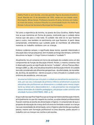Adélia Prado é, sem dúvida, uma das grandes figuras da poesia brasileira
  atual. Nascida em 13 de dezembro de 1935, reside em sua cidade natal,
  Divinópolis, Minas Gerais. Professora durante 25 anos, lecionou em todos
  os níveis de ensino, inclusive Filosofia na universidade local e foi chefe da
  Divisão Cultural da Secretaria Municipal de Divinópolis.



Tal como a experiência de Aninha, na poesia de Cora Coralina, Adélia Prado
traz as suas memórias em forma de poesia, mostrando que o cuidado deixa
marcas que são para a vida toda. O cuidado não está só no que fazemos
para o outro, mas também no sentimento com que fazemos. A partir dessa
compreensão, entendemos que cuidado pode se manifestar de diferentes
maneiras no trabalho cotidiano com as crianças.

Embora cuidemos sempre, o significado desse termo, quando relacionado à
educação das crianças pequenas, tem mudado ao longo dos tempos, conforme
discutimos na Seção 1. E hoje? Como é tratado o “cuidado”?

Atualmente, há um consenso em torno da aceitação do cuidado como um dos
componentes da função da Educação Infantil. Porém, o mesmo consenso não
é observado quanto ao significado do termo “cuidado”, afirma Thereza Mon-
tenegro (2001, p. 28), uma estudiosa brasileira da Educação Infantil. O cuidado
tem sido considerado sob diferentes perspectivas – da afetividade, da moralida-
de, da ética, da assistência – dentre as quais a mais criticada é o cuidado como
sinônimo de assistência, uma vez que:

-	 As amarras históricas que vinculam o cuidado ao atendimento assistencial, e
   este, por sua vez, à educação da primeira infância condicionam as posturas
   educativas das profissionais ao dimensionar o cuidado como menos impor-
   tante ou talvez até a desconsiderá-lo (...) não precisamos nos envergonhar
   dessas dimensões do trabalho pedagógico, até porque cuidar constitui uma
   atividade humana (COUTINHO, 2002. p. 9).

O que tudo isso significa? Significa que ao longo da história da Educação Infantil,
principalmente no que diz respeito às creches, as ações dos(as) professores(as)
ficavam restritas às tarefas de alimentação e higiene. A compreensão de que a
proposta da educação da criança de 0 a 6 anos era limitada a assistir as crianças
nas suas necessidades de alimentação, sono e higiene subentendia que qualquer
pessoa, mesmo sem formação profissional na área docente, podia assumir o
trabalho com as crianças nas creches e pré-escolas.




                                       37
 