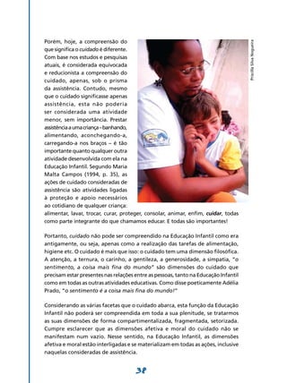 Porém, hoje, a compreensão do




                                                                                     Priscilla Silva Nogueira
que significa o cuidado é diferente.
Com base nos estudos e pesquisas
atuais, é considerada equivocada
e reducionista a compreensão do
cuidado, apenas, sob o prisma
da assistência. Contudo, mesmo
que o cuidado significasse apenas
assis­ ência, esta não poderia
      t
ser conside­ ada uma atividade
               r
menor, sem impor­­     tância. Prestar
assistência a uma criança – banhando,
alimentando, aconchegando-a,
carregando-a nos braços – é tão
importante quanto qualquer outra
atividade desenvol­ ida com ela na
                      v
Educação Infantil. Segundo Maria
Malta Campos (1994, p. 35), as
ações de cuidado consideradas de
assistência são atividades ligadas
à proteção e apoio necessários
ao cotidiano de qual­ uer criança:
                         q
alimentar, lavar, trocar, curar, proteger, consolar, animar, enfim, cuidar, todas
como parte integrante do que chamamos educar. E todas são importantes!

Portanto, cuidado não pode ser compreendido na Educação Infantil como era
antigamente, ou seja, apenas como a realização das tarefas de alimentação,
higiene etc. O cuidado é mais que isso: o cuidado tem uma dimensão filosófica.
A atenção, a ternura, o carinho, a gentileza, a generosidade, a simpatia, “o
sentimento, a coisa mais fina do mundo” são dimensões do cuidado que
precisam estar presentes nas relações entre as pessoas, tanto na Educação Infantil
como em todas as outras atividades educativas. Como disse poeticamente Adélia
Prado, “o sentimento é a coisa mais fina do mundo!”

Considerando as várias facetas que o cuidado abarca, esta função da Educação
Infantil não poderá ser compreendida em toda a sua plenitude, se tratarmos
as suas dimensões de forma compartimentalizada, fragmentada, setorizada.
Cumpre esclarecer que as dimensões afetiva e moral do cuidado não se
manifestam num vazio. Nesse sentido, na Educação Infantil, as dimensões
afetiva e moral estão interligadas e se materializam em todas as ações, inclusive
naquelas consideradas de assistência.


                                      38
 