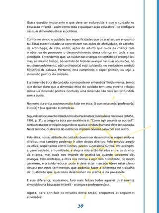 Outra questão importante e que deve ser esclarecida é que o cuidado na
Educação Infantil – assim como toda e qualquer ação educativa – se configura
nas suas dimensões éticas e políticas.

Conforme vimos, o cuidado tem especificidades que o caracterizam enquanto
tal. Essas especificidades se concretizam nas ações de afetividade, de carinho,
de aconchego, de zelo, enfim, ações do adulto que cuida da criança com
o objetivo de promover o desenvolvimento dessa criança em toda a sua
plenitude. Entendemos que, ao cuidar das crianças no sentido de protegê-las,
mas, ao mesmo tempo, no sentido de fazê-Ias avançar nas suas aquisições, no
seu desenvolvimento, o(a) professor(a) está cuidando, no verdadeiro sentido
filosófico da palavra. Portanto, está cumprindo o papel político, ou seja, a
dimensão política do cuidado.

E a dimensão ética do cuidado, como pode ser entendida? Inicialmente, temos
que deixar claro que a dimensão ética do cuidado tem uma estreita relação
com a sua dimensão política. Contudo, uma dimensão não deve ser confundida
com a outra.

No nosso dia-a-dia, ouvimos muito falar em ética. O que seria um(a) professor(a)
ético(a)? Essa questão é complexa.

Segundo o Documento Introdutório dos Parâmetros Curriculares Nacionais (BRASIL,
1997. p. 31), a pergunta ética por excelência é: “Como agir perante os outros?”.
A ética trata dos princípios segundo os quais a conduta humana deve ser pautada.
Neste sentido, os direitos do outro nos impõem deveres para com esse outro.

Pela ética, nossas atitudes de cuidado devem ser desenvolvidas respeitando-se
direitos, mas também podendo ir além desses direitos. Pelo sentido amplo
da ética, respeitamos certos limites, porém superamos outros. Por exemplo,
a generosidade, a humildade, a alegria não estão listadas entre os direitos
da criança, mas nada nos impede de praticá-Ias quando cuidamos das
crianças. Pelo contrário, a ética nos motiva a agir com humildade, de modo
generoso, e o cuidar-educar pode e deve estar marcado (deve estar pleno
desses) por esses sentimentos que poderão fazer a diferença no trabalho
de qualidade que queremos desenvolver na creche e na pré-escola.

E essa diferença, esperamos, fará mais felizes todos aqueles diretamente
envolvidos na Educação Infantil – crianças e professores(as).

Agora, para concluir os estudos desta seção, propomos as seguintes
atividades:


                                     39
 
