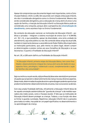 Apesar do compromisso que documentos legais mais importantes, como a Cons-
tituição Federal, o ECA e a LDB, têm assumido com relação à Educação Infantil,
ela não é considerada obrigatória como é o Ensino Fundamental. Mesmo não
sendo considerada obrigatória, pois a educação da criança de 0 a 6 anos é uma
opção da família, a inserção da Educação Infantil na Educação Básica pode ser
considerada uma conquista, porque abre a perspectiva da universalização do
atendimento, como acontece hoje no Ensino Fundamental.

No contexto da educação nacional, as instituições de Educação Infantil – pú-
blicas e privadas – integram o sistema municipal de ensino (Lei n° 9.394/96;
art. 18; I; II), o que possibilita, apesar da diversidade, uma certa unidade do
atendimento, seja este público ou não. No conteúdo desse artigo da atual LDB,
também é importante destacar a ascendência do Poder Público Municipal sobre
as instituições particulares, que, pelo menos no plano legal, devem cumprir
as determinações e prestar contas aos seus Conselhos de Educação e às suas
Secretarias. E quanto à finalidade da Educação Infantil?

No art. 29, a LDB assim definiu as finalidades da Educação Infantil:


  “A Educação Infantil, primeira etapa da Educação Básica, tem como fina-
  lidade o desenvolvimento integral da criança até 6 anos de idade em seus
  aspectos físico, psicológico, intelectual e social, complementando a ação
  da família e da comunidade”.



Seja na creche ou na pré-escola, o(a) professor(a) deve estar atento(a) em promover
situações que propiciem o desenvolvimento da criança nos seus diversos aspectos.
Desse modo, determinadas situações de ensino-aprendizagem poderão oportunizar
predominantemente o desenvolvimento de uma área, mas nunca excluir as demais.

Com essa ampla finalidade definida, oficialmente a Educação Infantil deixa de
ter aquela conotação assistencialista de “guarda de crianças” e de medida repa-
radora dos males sociais, como o fracasso escolar. É fato que as instituições de
Educação Infantil devem proteger as crianças. Todavia, a sua função não deve
se limitar à guarda e proteção. Repetimos: educação Infantil não é a panacéia
para todos os males, mas pode ter um papel significativo no desenvolvimento e
na aprendizagem da criança.




                                      42
 