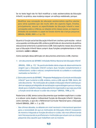 Se no texto legal não foi fácil modificar a visão assistencialista da Educação
Infantil, na prática, essa mudança requer um esforço redobrado, porque:

    Modificar essa concepção de educação assistencialista significa atentar
    para várias questões que vão muito além dos aspectos legais. Envolve,
    principalmente, assumir as especificidades da Educação Infantil e rever
    concepções sobre a infância, as relações entre classes sociais, as responsa-
    bilidades da sociedade e o papel do Estado diante das crianças pequenas
    (BRASIL, RCNEI, 2001. v .1. p. 17).


Quanto à função social da Educação Infantil em creches e pré-escolas – esta é
uma questão omitida pela LDB, embora já definida em documentos da política
educacional anteriores e posteriores à LDB. Está explícito nesses documentos
que a Educação Infantil deve cumprir duas funções complementares e indis-
sociáveis: cuidar e educar.

Como exemplo dessa definição em documentos anteriores à LDB, citamos:

1.	 Um documento da SEF/MEC intitulado Política Nacional de Educação Infantil

	   (BRASIL, 1994. p. 17): “As particularidades desta etapa de desenvolvimento
    exigem que a Educação Infantil cumpra duas funções complementares e
    indissociáveis: cuidar e educar, complementando os cuidados e a educação
    realizados na família (...)”.

2. Outro documento da SEF/MEC, “Propostas Pedagógicas e Currículo em Educação
   Infantil” que é anterior à LDB, embora, como a LDB, seja de 1996. Assim, diz
   este documento: “As instituições de cuidado e Educação Infantil coletivas po-
   dem ser espaços privilegiados de socialização e aprendizagem para as crianças,
   desde que o trabalho esteja adequadamente organizado e que seja assumida
   a função social de educar e cuidar das crianças” (BRASIL, 1996, p.17).

Posteriores à LDB, temos outros documentos que também explicitam o cuidar
e o educar como dupla e indissociável função da Educação Infantil. Vejamos,
como exemplo, o que diz o Referencial Curricular Nacional para a Educação
Infantil (BRASIL, 2001. v .1. p. 23):

-	 Nas últimas décadas, os debates em nível nacional e internacional apontam
   para a necessidade de que as instituições de Educação Infantil incorporem
   de maneira integrada as funções de educar e cuidar, não mais diferenciando
   nem hierarquizando os profissionais e instituições que atuam com as crianças
   pequenas e/ou aqueles que trabalham com as maiores.


                                       43
 