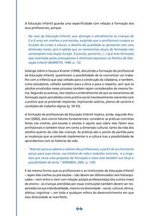 A Educação Infantil guarda uma especificidade com relação à formação dos
seus profissionais, porque:

-	 No caso da Educação Infantil, que abrange o atendimento às crianças de
   0 a 6 anos em creches e pré-escolas, exigindo que o profissional cumpra as
   funções de cuidar e educar, o desafio da qualidade se apresenta com uma
   dimensão maior, pois é sabido que os mecanismos atuais de formação não
   contemplam esta dupla função. É preciso, portanto, (...) que esta formação
   seja orientada pelos pressupostos e diretrizes expressos na Política de Edu-
   cação Infantil (BARRETO, 1994. p. 13).

Solange Jobim e Souza e Kramer (1994), discutindo a formação do profissional
da Educação Infantil, questionam a possibilidade de se concretizar um traba-
lho com a infância que seja voltado para a construção da cidadania, e também,
como estudamos, voltado também para a ética e para o respeito, sem que os
adultos envolvidos nesse processo também sejam considerados da mesma for-
ma. Segundo as autoras, isso implica o entendimento de que os mecanismos de
formação sejam percebidos como prática social inevitavelmente coerentes com
a prática que se pretende implantar, implicando salários, planos de carreira e
condições de trabalho dignas (p. 54-55).

A formação de profissionais da Educação Infantil implica, ainda, segundo Kra-
mer (2002), dois outros fatores fundamentais: considerar as práticas concretas
feitas nas creches, pré-escolas e escolas e aquilo que sobre elas falam seus
profissionais e também levar em conta a dimensão cultural, tanto da vida dos
adultos quanto da vida das crianças. As práticas são o ponto de partida para
as mudanças que se pretende implementar e a cultura traz a possibilidade de
aprendermos com as histórias de vida.

-	 “Atentar para os saberes e valores dos profissionais, a partir de seu horizonte
   social, para suas etnias, sua história de vida e trabalho concreto, é a singe-
   leza que cerca uma proposta de formação e nisso está também sua força e
   possibilidade de êxito.” (KRAMER, 2002. p. 129)

E da mesma forma que os profissionais e as instituições de Educação Infantil
– sejam elas creches ou pré-escolas – não devem ser diferenciados nem hierarqui-
zados – nem entre si nem com relação aos(às) professores(as) dos outros níveis
de ensino – as crianças atendidas por essas instituições também devem ser res-
peitadas na sua individualidade, mesmo na diversidade – social, cultural, étnica,
afetiva, cognitiva –, em toda e qualquer esfera do desenvolvimento em que
essa diversidade se manifeste.



                                      44
 