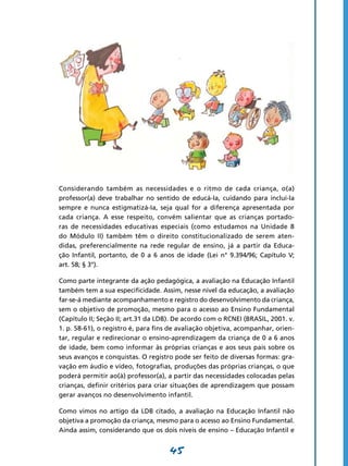 Considerando também as necessidades e o ritmo de cada criança, o(a)
professor(a) deve trabalhar no sentido de educá-Ia, cuidando para incluí-la
sempre e nunca estigmatizá-Ia, seja qual for a diferença apresentada por
cada criança. A esse respeito, convém salientar que as crianças portado-
ras de necessidades educativas especiais (como estudamos na Unidade 8
do Módulo II) também têm o direito constitucionalizado de serem aten-
didas, preferencialmente na rede regular de ensino, já a partir da Educa-
ção Infantil, portanto, de 0 a 6 anos de idade (Lei n° 9.394/96; Capítulo V;
art. 58; § 3°).

Como parte integrante da ação pedagógica, a avaliação na Educação Infantil
também tem a sua especificidade. Assim, nesse nível da educação, a avaliação
far-se-á mediante acompanhamento e registro do desenvolvimento da criança,
sem o objetivo de promoção, mesmo para o acesso ao Ensino Fundamental
(Capítulo II; Seção II; art.31 da LDB). De acordo com o RCNEI (BRASIL, 2001. v.
1. p. 58-61), o registro é, para fins de avaliação objetiva, acompanhar, orien-
tar, regular e redirecionar o ensino-aprendizagem da criança de 0 a 6 anos
de idade, bem como informar às próprias crianças e aos seus pais sobre os
seus avanços e conquistas. O registro pode ser feito de diversas formas: gra-
vação em áudio e vídeo, fotografias, produções das próprias crianças, o que
poderá permitir ao(à) professor(a), a partir das necessidades colocadas pelas
crianças, definir critérios para criar situações de aprendizagem que possam
gerar avanços no desenvolvimento infantil.

Como vimos no artigo da LDB citado, a avaliação na Educação Infantil não
objetiva a promoção da criança, mesmo para o acesso ao Ensino Fundamental.
Ainda assim, considerando que os dois níveis de ensino – Educação Infantil e


                                     45
 