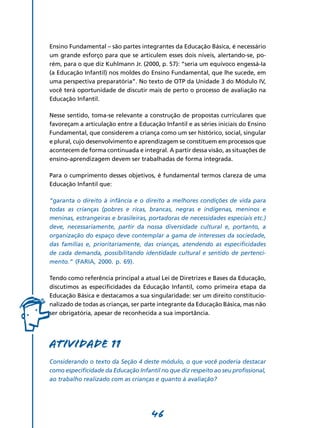 Ensino Fundamental – são partes integrantes da Educação Básica, é necessário
um grande esforço para que se articulem esses dois níveis, alertando-se, po-
rém, para o que diz Kuhlmann Jr. (2000, p. 57): “seria um equívoco engessá-Ia
(a Educação Infantil) nos moldes do Ensino Fundamental, que lhe sucede, em
uma perspectiva preparatória”. No texto de OTP da Unidade 3 do Módulo IV,
você terá oportunidade de discutir mais de perto o processo de avaliação na
Educação Infantil.

Nesse sentido, toma-se relevante a construção de propostas curriculares que
favoreçam a articulação entre a Educação Infantil e as séries iniciais do Ensino
Fundamental, que considerem a criança como um ser histórico, social, singular
e plural, cujo desenvolvimento e aprendizagem se constituem em processos que
acontecem de forma continuada e integral. A partir dessa visão, as situações de
ensino-aprendizagem devem ser trabalhadas de forma integrada.

Para o cumprimento desses objetivos, é fundamental termos clareza de uma
Educação Infantil que:

“garanta o direito à infância e o direito a melhores condições de vida para
todas as crianças (pobres e ricas, brancas, negras e indígenas, meninos e
meninas, estrangeiras e brasileiras, portadoras de necessidades especiais etc.)
deve, necessariamente, partir da nossa diversidade cultural e, portanto, a
organização do espaço deve contemplar a gama de interesses da sociedade,
das famílias e, prioritariamente, das crianças, atendendo as especificidades
de cada demanda, possibilitando identidade cultural e sentido de pertenci­
mento.” (FARIA, 2000. p. 69).

Tendo como referência principal a atual Lei de Diretrizes e Bases da Educação,
discutimos as especificidades da Educação Infantil, como primeira etapa da
Educação Básica e destacamos a sua singularidade: ser um direito constitucio-
nalizado de todas as crianças, ser parte integrante da Educação Básica, mas não
ser obrigatória, apesar de reconhecida a sua importância.




Atividade 11
Considerando o texto da Seção 4 deste módulo, o que você poderia destacar
como especificidade da Educação Infantil no que diz respeito ao seu profissional,
ao trabalho realizado com as crianças e quanto à avaliação?




                                      46
 