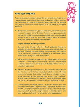 PARA RELEMBRAR
Trazemos para este item algumas questões que consideramos importantes
no estudo deste texto, quando discutimos o educar e o cuidar a partir do
reconhecimento da Educação Infantil como direito de todas as crianças de
0 a 6 anos de idade, como uma conquista atual, resultante de embates e
discussões.

-	 Nem sempre foi reconhecido, pelo poder público, o direito à educação
    para as crianças até 6 anos de idade. Também, num passado recente,
    não era reconhecida a importância da educação nesse momento da vida
    humana, o que se deve, em parte, às concepções acerca de infância/
    criança, de aprendizagem e de desenvolvimento.

	   Funções históricas da Educação Infantil

	   Na história da Educação Infantil no Brasil, podemos destacar as
    seguintes funções: guardar as crianças, compensar as carências infantis,
    promover o desenvolvimento global e harmônico delas, instrumenta-
    lizá-las, favorecer o processo de alfabetização, e, no contexto atual,
    cuidar-educar crianças de 0 a 6 anos de idade.

-	 No contexto da educação compensatória, a pré-escola era considerada
    a panacéia – remédio para todos os males – portanto, seria também
    a solução para o fracasso escolar nas suas diversas formas: evasão, re-
    provação e repetências.

-	 Diferente da educação compensatória, na pré-escola, concebida com
    fins em si mesma, não havia preocupação imediata com a escolaridade
    posterior da criança. No entanto, a idéia de uma educação compen-
    satória não estava de todo superada, pois, se antes a pré-escola era o
    remédio para os males educacionais, agora era a solução para os proble-
    mas sociais e, futuramente, influenciaria a vida escolar das crianças.

-	 Indissociavelmente ligado ao educar, o cuidar se constitui como uma
    das dimensões da prática profissional do(a) professor(a) da Educação
    Infantil, e como prática profissional que se exerce junto a outras pes-
    soas, envolvendo, portanto, relações sociais, o trabalho docente – já a
    partir da Educação Infantil – se caracteriza como prática social.




                                   47
 