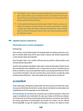-	 Um trabalho com a infância que seja voltado para a construção da cida-
          dania, para a ética e para o respeito implica um processo de formação
          dos profissionais da Educação Infantil que leve em conta as dimensões
          éticas e políticas desse processo.

      -	 A formação de profissionais da Educação Infantil implica, ainda, con-
          siderar as práticas concretas feitas nas creches, pré-escolas e escolas
          e aquilo que sobre elas falam seus(suas) profissionais, como também
          levar em conta a dimensão cultural, tanto da vida dos adultos quanto
          da vida das crianças.




-   ABRINDO NOSSOS HORIZONTES

    Orientações para a prática pedagógica

    Professor(a),

    Com certeza, muitas idéias devem ter passado pela sua cabeça e pelo seu cora-
    ção no estudo deste texto de FE, pois cuidar e educar são tarefas importantes
    e nem sempre fáceis de entender.

    Que tal agora fazer uma análise reflexiva da sua prática, relacionando-a aos
    conhecimentos discutidos?

    A partir das questões estudadas neste texto, tanto da Educação Infantil como
    dos profissionais que trabalham com a criança de 0 a 6 anos, e também da sua
    prática cotidiana, o que você pode dizer sobre a sua atuação profissional? Escre-
    va um texto intitulado “Um dia na creche e/ou na pré-escola: as ações de um(a)
    professor(a) profissional”. Esse texto pode fazer parte do seu memorial.



    GLOSSÁRIO
    Cisão: separação; divergência; desacordo. No caso ao qual nos referimos, dizía-
    mos que as dimensões do binômio cuidar-educar não devem ser pensadas nem
    trabalhadas de forma separada ou em desacordo.

    Universalização do atendimento: processo que se efetiva quando a oferta de
    vagas é compatível com a demanda. Ou seja, que todas as famílias que deseja-
    rem matricular seus filhos na Educação Infantil possam concretizar esse direito
    da criança, garantido na Constituição. De acordo com o Item I, do Art. 206 da
    Constituição/88, no que diz respeito à Educação, o ensino, em todos os níveis


                                          48
 