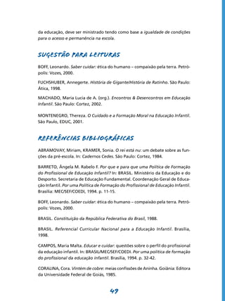 da educação, deve ser ministrado tendo como base a igualdade de condições
para o acesso e permanência na escola.



SUGESTÃO PARA LEITURAS
BOFF, Leonardo. Saber cuidar: ética do humano – compaixão pela terra. Petró-
polis: Vozes, 2000.

FUCHSHUBER, Annegerte. História de Gigante/História de Ratinho. São Paulo:
Ática, 1998.

MACHADO, Maria Lucia de A. (org.). Encontros & Desencontros em Educação
Infantil. São Paulo: Cortez, 2002.

MONTENEGRO, Thereza. O Cuidado e a Formação Moral na Educação Infantil.
São Paulo, EDUC, 2001.



REFERÊNCIAS BIBLIOGRÁFICAS
ABRAMOVAY, Miriam, KRAMER, Sonia. O rei está nu: um debate sobre as fun-
ções da pré-escola. In: Cadernos Cedes. São Paulo: Cortez, 1984.

BARRETO, Ângela M. Rabelo F. Por que e para que uma Política de Formação
do Profissional de Educação Infantil? In: BRASIL. Ministério da Educação e do
Desporto. Secretaria de Educação Fundamental. Coordenação Geral de Educa-
ção Infantil. Por uma Política de Formação do Profissional de Educação Infantil.
Brasília: MEC/SEF/COEDI, 1994. p. 11-15.

BOFF, Leonardo. Saber cuidar: ética do humano – compaixão pela terra. Petró-
polis: Vozes, 2000.

BRASIL. Constituição da República Federativa do Brasil, 1988.

BRASIL. Referencial Curricular Nacional para a Educação Infantil. Brasília,
1998.

CAMPOS, Maria Malta. Educar e cuidar: questões sobre o perfil do profissional
da educação infantil. In: BRASIL/MEC/SEF/COEDI. Por uma política de formação
do profissional da educação infantil. Brasília, 1994. p. 32-42.

CORALINA, Cora. Vintém de cobre: meias confissões de Aninha. Goiânia: Editora
da Universidade Federal de Goiás, 1985.



                                     49
 