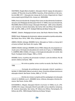 COUTINHO, Ângela Maria Scalabrin. Educação Infantil: espaço de educação e
cuidado. 25ª Reunião Anual da ANPEd. Caxambu, 29 de setembro a 2 de outu-
bro de 2002. GT-7 – Educação de crianças de 0 a 6 anos. Disponível em: http://
www.anped.org.br/25/tp25.htm. Acesso em: 30/03/2004.

FARIA, Ana Lúcia Goulart de. O espaço físico como um dos elementos fundamen-
tais para uma Pedagogia da Educação Infantil. In: FARIA, Ana Lúcia Goulart de,
PALHARES, Marina Silveira (orgs.). Educação Infantil pós – LDB: rumos e desafios.
2.ed. Campinas: Autores Associados, São Carlos: Edit. da UFSCar, Florianópolis:
Edit. da UFSC, 2000. p. 67-97. (Coleção Polêmicas do Nosso Tempo, 62).

FREINET, Celestin. Pedagogia do bom senso. São Paulo: Martins Fontes, 1996.

FREIRE, Paulo. Pedagogia da Autonomia: saberes necessários à prática educativa.
São Paulo: Paz e Terra, 1999. 165 p. (Coleção Leitura).

JOBIM e SOUZA, Solange, KRAMER, Sonia. Educação ou Tutela: a criança de 0
a 6 anos no Brasil. São Paulo: Ed. Loyola, 1988.

JOBIM e SOUZA, Solange, KRAMER, Sonia (1992). Esboço de uma proposta cur-
ricular para a formação de educadores de creche em 2º grau. In: ROSEMBERG,
F., CAMPOS, MM e VIANA, C.P. (orgs.). A formação do educador em creche. São
Paulo: Fundação Carlos Chagas. 1992. p. 54-55.

KRAMER, Sonia. A política do pré-escolar no Brasil: a arte do disfarce. Rio de
Janeiro: Editora Achiamé, 1982.

_____________. Por entre as pedras: arma e sonho na escola. São Paulo: Ática,
1998.

_____________. Formação de profissionais de educação infantil: questões e
tensões. In: MACHADO, Maria Lucia de A. (org.). Encontros & Desencontros em
educação infantil. São Paulo: Cortez, 2002. p. 117-132.

_____________. Direitos da criança e projeto político pedagógico de educação
infantil. In: BAZÍLIO, Luiz C., KRAMER, Sonia. Infância, Educação e Direitos Hu-
manos. São Paulo, Cortez, 2003.

KUHLMANN Jr., Moysés. Educação Infantil e Currículo. In: FARIA, A.L.G. e PA-
LHARES, M.S. (orgs.). Educação Infantil e pós-LDB: rumos e desafios. Campinas,
SP: Autores Associados; São Carlos, SP: Editora da UFSCar; Florianópolis, SC:
Editora da UFSC, 1999 (Coleção Polêmicas do Nosso Tempo).



                                      50
 